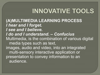(A)MULTIMEDIA LEARNING PROCESS
I hear and I forget.
I see and I believe.
I do and I understand. – Confucius
Multimedia, is the combination of various digital
  media types such as text,
images, audio and video, into an integrated
  multi-sensory interactive application or
presentation to convey information to an
  audience.
 