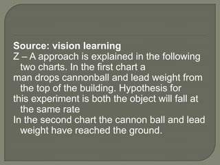 Source: vision learning
Z – A approach is explained in the following
  two charts. In the first chart a
man drops cannonball and lead weight from
  the top of the building. Hypothesis for
this experiment is both the object will fall at
  the same rate
In the second chart the cannon ball and lead
  weight have reached the ground.
 
