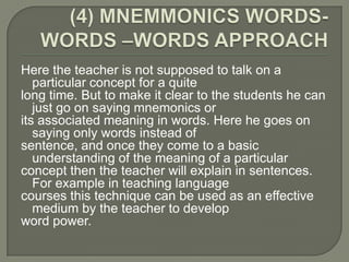Here the teacher is not supposed to talk on a
   particular concept for a quite
long time. But to make it clear to the students he can
   just go on saying mnemonics or
its associated meaning in words. Here he goes on
   saying only words instead of
sentence, and once they come to a basic
   understanding of the meaning of a particular
concept then the teacher will explain in sentences.
   For example in teaching language
courses this technique can be used as an effective
   medium by the teacher to develop
word power.
 