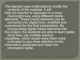 The teacher uses multimedia to modify the
  contents of the material. It will
help the teacher to represent in a more
  meaningful way, using different media
elements. These media elements can be
  converted into digital form, modified and
customized for the final presentation. By
  incorporating digital media elements into
the project, the students are able to learn better
  since they use multiple sensory
modalities, which would make them more
  motivated to pay more attention to the
information presented and retain the
  information better.
 