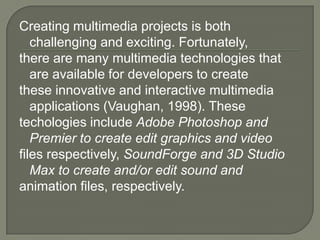 Creating multimedia projects is both
   challenging and exciting. Fortunately,
there are many multimedia technologies that
   are available for developers to create
these innovative and interactive multimedia
   applications (Vaughan, 1998). These
techologies include Adobe Photoshop and
   Premier to create edit graphics and video
files respectively, SoundForge and 3D Studio
   Max to create and/or edit sound and
animation files, respectively.
 