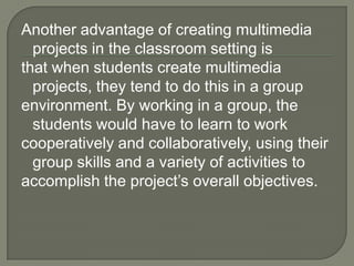 Another advantage of creating multimedia
  projects in the classroom setting is
that when students create multimedia
  projects, they tend to do this in a group
environment. By working in a group, the
  students would have to learn to work
cooperatively and collaboratively, using their
  group skills and a variety of activities to
accomplish the project’s overall objectives.
 