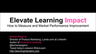 Koreen Pagano
Director of Product Marketing, Lynda.com at LinkedIn
Author of Immersive Learning
@koreenpagano
Tweet today’s session #DevLearn
http://learningintandem.com
Elevate Learning Impact
How to Measure and Market Performance Improvement
 