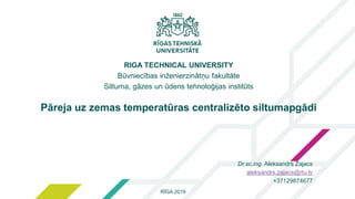 1
RĪGA 2019
RIGA TECHNICAL UNIVERSITY
Būvniecības inženierzinātņu fakultāte
Siltuma, gāzes un ūdens tehnoloģijas institūts
Pāreja uz zemas temperatūras centralizēto siltumapgādi
Dr.sc.ing. Aleksandrs Zajacs
aleksandrs.zajacs@rtu.lv
+37129874677
 