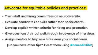 Advocate for equitable policies and practices:
- Train staff and hiring committees on neurodiversity.
- Evaluate candidates on skills rather than social charm.
- Develop explicit written criteria for hiring and promotion.
- Give questions / virtual walkthrough in advance of interviews.
- Assign mentors to help new hires learn your social norms.
[Do you have other tips? Tweet them using #neurodivlibs!]
 