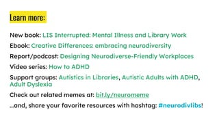 Learn more:
New book: LIS Interrupted: Mental Illness and Library Work
Ebook: Creative Differences: embracing neurodiversity
Report/podcast: Designing Neurodiverse-Friendly Workplaces
Video series: How to ADHD
Support groups: Autistics in Libraries, Autistic Adults with ADHD,
Adult Dyslexia
Check out related memes at: bit.ly/neuromeme
...and, share your favorite resources with hashtag: #neurodivlibs!
 