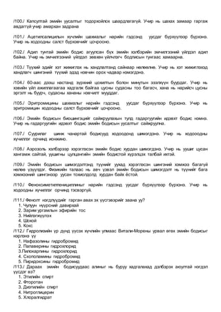 /100./ Капсултай эмийн уусалтыг тодорхойлох шаардлагагүй. Учир нь шахах замаар гаргаж
авдаггүй учир амархан задрана
/101./ Ацетилсалицилын хүчлийн шахмалыг нарийн гэдсэнд уусдаг бүрхүүлээр бүрхэнэ.
Учир нь ходоодны салст бүрхэвчийг цочрооно.
/102./ Адил тунтай эмийн бодис агуулсан бүх эмийн хэлбэрийн эмчилгээний үйлдэл адил
байна. Учир нь эмчилгээний үйлдэл зөвхөн үйлчлэгч бодписын тунгаас хамаарна.
/103./ Түүхий эдийг хэт жижиглэх нь хандлалтанд сайнаар нөлөөлнө. Учир нь хэт жижиглэхэд
хандлагч шингэний түүхий эдэд нэвчин орох чадвар нэмэгдэнэ.
/104./ 60-аас дээш настанд зүрхний цохилтын болон минутын эзэлхүүн буурдаг. Учир нь
хэвийн үйл ажиллагаагаа хадгалж байгаа цусны судасны тоо багасч, хана нь нарийсч цусны
эргэлт нь буурч, судасны хананы нэвчилт мууддаг.
/105./ Эритромицины шахмалыг нарийн гэдсэнд уусдаг бүрхүүлээр бүрхэнэ. Учир нь
эритромицин ходоодны салст бүрхэвчийг цочрооно.
/106./ Эмийн бодисын биошингэцийг сайжруулахын тулд гадаргуугийн идэвхт бодис нэмнэ.
Учир нь гадаргуугийн идэвхт бодис эмийн бодисын уусалтыг сайжруулна.
/107./ Суурилаг шинж чанартай бодисууд ходоодонд шимэгдэнэ. Учир нь ходооодны
хүчиллэг орчинд ионжино.
/108./ Аэрозоль хэлбэрээр хэрэглэсэн эмийн бодис хурдан шимэгдэнэ. Учир нь уушиг цусан
хангамж сайтай, уушигны цулцангийн эмийн бодистой хүрэлцэх талбай ихтэй.
/109./ Эмийн бодисын шимэгдэлтэнд түүнийг уухад хэрэглэсэн шингэний хэмжээ багагүй
нөлөө үзүүлдэг. Физикийн талаас нь авч үзвэл эмийн бодисын шимэгдэлт нь түүнийг бага
хэмжээний шингэнээр уусан тохиолдолд хурдан байх ёстой.
/110./ Феноксиметилпенициллиныг нарийн гэдсэнд уусдаг бүрхүүлээр бүрхэнэ. Учир нь
ходоодны хүчиллэг орчинд тэсвэргүй.
/111./ Фенолт нэгдлүүдийг гарган авах эх үүсгэвэрийг заана уу?
1. Чулуун нүүрсний давирхай
2. Зарим ургамлын эфирийн тос
3. Нийлэгжүүлэх
4. Шохой
5. Кокс
/112./ Гидролизийн үр дүнд үүсэх хүчлийн улмаас Витали-Морены урвал өгөх эмийн бодисыг
нэрлэнэ үү
1. Нафазолины гидробромид
2. Папаверины гидрохлорид
3.Пилокарпины гидрохлорид
4. Скополамины гидробромид
5. Пиридоксины гидробромид
/113./ Дараах эмийн бодисуудаас алиныг нь буруу хадгалахад дэлбэрэх аюултай нэгдэл
үүсдэг вэ?
1. Этилийн спирт
2. Фторотан
3. Диэтилийн спирт
4. Нитроглицерин
5. Хлоралгидрат
 