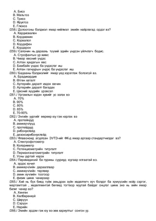 A. Биоз
B. Мальтоз
C. Триоз
D. Фруктоз
E. Глюкоз
/258./ Долоогоны бэлдмэл ямар нийлмэл эмийн найрлагад ордог вэ?
A. Кардиовален
B. Кордиамин
C. Корвалол
D. Кордафен
E. Кордарон
/259./ Сапонин нь дараахь түүхий эдийн үндсэн үйлчлэгч бодис.
A. Строфантын үр жимс
B. Чихэр өвсний үндэс
C. Алтан хундагын өвс
D. Бамбайн үндэс ба үндэслэг иш
E. Алтан гагнуурын үндэс ба үндэслэг иш
/260./ Бадааны бэлдмэлийг ямар үед хэрэглэж болохгүй вэ.
A. Брадикардия
B. Өтгөн хаталт
C. Артерийн даралт ихдэх өвчин
D. Артерийн даралт багадах
E. Цөсний хүүдийн үрэвсэл
/261./ Ургамлын хэдэн хувийг ус эзлэх вэ
A. 70%
B. 90%
C. 80%
D. 85%
E. 70-90%
/262./ Энгийн уургийг өөрөөр юу гэж нэрлэх вэ
A. протейнууд
B. аминхүчлүүд
C. протейдууд
D. рибонуклейд
E. дезоксирибонуклейд
/263./ Флавоноид агуулсан ЭУТЭ-ийг ФК-д ямар аргаар стандартчилдаг вэ?
A. Спектрофотометр
B. Колориметр
C. Потенциометрийн титрлэлт
D. Перманганатометрийн титрлэлт
E. Усны ууртай нэрэх
/264./ Пиримидиний ба пурины сууриуд юугаар ялгаатай вэ.
A. эрдэс хүчил
B. аминхүчлийн дарааллаар
C. аминхүчлийн төрлөөр
D. амин хүчлийн тоогоор
E. физик шинж чанараар
/265./ Хий нь бүх биед гүйж амьдрах зүйн хөдөлгөгч хүч болдог ба хүмүүсийн нойр сэргэг,
мартамтгай , хөдөлгөөнтэй бөгөөд тогтвор муутай байдаг онцлог шинж энэ нь хийн ямар
билиг чанар вэ?
A. Хөнгөн
B. Хөлбөрөнхүй
C. Ширүүн
D. Сэрүүн
E. Нарийн
/266./ Эмийн эрдэм гэж юу вэ зөв хариултыг сонгон уу.
 