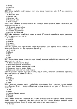 C. Бөөр
D. Ходоод
E. Элэг
/283./ Ямар зүйлийн эмийг хаврын сүүл зуны эхэнд түүвэл нэн сайн бэ ? зөв хариултыг
сонгоно уу.
A. Жимсний зүйл
B. Модны зүйл
C. Цэцгийн зүйл
D. Үндэсний зүйл
E. Навчны зүйл
/284./ Задь, саримас, сонгино гэх мэт эмт бодисууд ямар эрдэмтэй эмэнд багтах вэ? Зөв
хариултыг сонгоно уу.
A. Бүлээний эрдэмтэй эм
B. Тослог эрдэмтэй эм
C. Хүндийн эрдэмтэй эм
D. Батлаг эрдэмтэй эм
/285./ Шар махбодын өмхий билиг чанар нь эмийн 17 эрдмийн ямар билиг чанарт дарагддаг
вэ? Зөв хариултыг сонгоно уу.
A. Тослог
B. Халуун
C. Шингэн
D. Сэрүүн
E. Нүнжиггүй
/286./ Яс, булчин, мах зэрэг биеийн чийрэг бүрэлдэхүүн одон зурхайн таван махбодын аль
махбодоос үүсэлтэй вэ? Зөв хариултыг сонгоно уу.
A. Огторгуй
B. Шороо
C. Гал
D. Ус
E. Хий
/287./ Гара хэмээх эмийн түүхий эд ямар өвчнийг анагаах эмийн бүлэгт хамаарах вэ ? зөв
хариултыг сонгоно уу.
A. Шарыг арилгах эмийн бодис
B. Бадганыг арилгах эмийн бодис
C. Шар усны өвчнийг анагаах эмт бодис
D. Халууныг арилгах эмийн бодис
E. Цусны өвчнийг анагаах эмийн бодис
/288./ Сарнисныг хураах, муу цусыг ялгах, хорыг тайлах, хөлөргөх, шээлгэхээр хэрэглэхэд
мэдэгдэм үйлдэлтэй эмийг юу гэх вэ?.
A. талх
B. үрэл
C. зуурмал
D. ханд
E. тан
/289./ “ Анагаах ухааны 4 үндэс “ – ийн Хойд үндэс хэмээх бүлэгт хүрэлцэх судлаар өвчнийг
танин барихын бүлэгт төмөр махбод ямар улиралд дэлгэрэнэ гэж үздэг вэ? Зөв хариултыг
сонгоо уу.
A. Зун
B. Өвөл
C. Улирал бүрийн завсар
D. Намар
E. Хавар
/290./ Эмийг нухах үед бургихгүй эмт бодист холилдож байсан зүйл нь уусаж гарсанаар
эмийн чанар нь сайжирдаг тул номхотгосон эм бол туйлын нарийлаг байхаас гадна
шингээлтэнд сайнаар барахгүй гадуур хэрэглэхэд элдэв харш нөлөөгүй.
A. Жигнэх
 