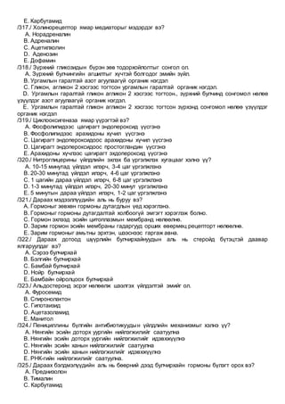 E. Карбутамид
/317./ Холинорецептор ямар медиаторыг мэдэрдэг вэ?
A. Норадреналин
B. Адреналин
C. Ацетилхолин
D. Аденозин
E. Дофамин
/318./ Зүрхний гликозидын бүрэн зөв тодорхойлолтыг сонгол ол.
A. Зүрхний булчингийн агшилтыг хүчтэй болгодог эмийн зүйл.
B. Ургамлын гаралтай азот агуулаагүй органик нэгдэл
C. Гликон, агликон 2 хэсгээс тогтсон ургамлын гаралтай органик нэгдэл.
D. Ургамлын гаралтай гликон агликон 2 хэсгээс тогтсон., зүрхний булчинд сонгомол нөлөө
үзүүлдэг азот агуулаагүй органик нэгдэл.
E. Ургамлын гаралтай гликон агликон 2 хэсгээс тогтсон зүрхэнд сонгомол нөлөө үзүүлдэг
органик нэгдэл
/319./ Циклооксигеназа ямар үүрэгтэй вэ?
A. Фосфолипидээс цагирагт эндопероксид үүсгэнэ
B. Фосфолипидээс арахидоны хүчил үүсгэнэ
C. Цагирагт эндопероксидоос арахидоны хүчил үүсгэнэ
D. Цагирагт эндопероксидоос простогландин үүсгэнэ
E. Арахидоны хүчлээс цагирагт эхдопероксид үүсгэнэ
/320./ Нитроглицерины үйлдлийн эхлэх ба үргэлжлэх хугацааг хэлнэ үү?
A. 10-15 минутад үйлдэл илэрч, 3-4 цаг үргэлжлэнэ
B. 20-30 минутад үйлдэл илэрч, 4-6 цаг үргэлжлэнэ
C. 1 цагийн дараа үйлдэл илэрч, 6-8 цаг үргэлжлэнэ
D. 1-3 минутад үйлдэл илэрч, 20-30 минут үргэлжлэнэ
E. 5 минутын дараа үйлдэл илэрч, 1-2 цаг үргэлжлэнэ
/321./ Дараах мэдээллүүдийн аль нь буруу вэ?
A. Гормоныг зөвхөн гормоны дутагдлын үед хэрэглэнэ.
B. Гормоныг гормоны дутагдалтай холбоогүй эмгэгт хэрэглэж болно.
C. Гормон эхлээд эсийн цитоплазмын мембранд нөлөөлнө.
D. Зарим гормон эсийн мембраны гадаргууд орших өвөрмөц рецепторт нөлөөлнө.
E. Зарим гормоныг амьтны эрхтэн, шээснээс гаргаж авна.
/322./ Дараах дотоод шүүрлийн булчирхайнуудын аль нь стеройд бүтэцтэй даавар
ялгаруулдаг вэ?
A. Сэрээ булчирхай
B. Бэлгийн булчирхай
C. Бамбай булчирхай
D. Нойр булчирхай
E. Бамбайн ойролцоох булчирхай
/323./ Альдостеронд эсрэг нөлөөлж шээлгэх үйлдэлтэй эмийг ол.
A. Фуросемид
B. Спиронолактон
C. Гипотаизид
D. Ацетазоламид
E. Манитол
/324./ Пенициллины бүлгийн антибиотикуудын үйлдлийн механизмыг хэлнэ үү?
A. Нянгийн эсийн доторх уургийн нийлэгжилийг саатуулна
B. Нянгийн эсийн доторх уургийн нийлэгжилийг идэвхжүүлнэ
C. Нянгийн эсийн ханын нийлэгжилийг саатуулна
D. Нянгийн эсийн ханын нийлэгжилийг идэвхжүүлнэ
E. РНК-гийн нийлэгжилийг саатуулна.
/325./ Дараах бэлдмэлүүдийн аль нь бөөрний дээд булчирхайн гормоны бүлэгт орох вэ?
A. Преднизолон
B. Тималин
C. Карбутамид
 