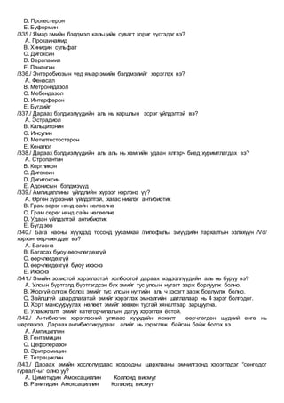 D. Прогестерон
E. Буформин
/335./ Ямар эмийн бэлдмэл кальцийн сувагт хориг үүсгэдэг вэ?
A. Прокаинамид
B. Хинидин сульфат
C. Дигоксин
D. Верапамил
E. Панангин
/336./ Энтеробиозын үед ямар эмийн бэлдмэлийг хэрэглэх вэ?
A. Фенасал
B. Метронидазол
C. Мебендазол
D. Интерферон
E. Бүгдийг
/337./ Дараах бэлдмэлүүдийн аль нь харшлын эсрэг үйлдэлтэй вэ?
A. Эстрадиол
B. Кальцитонин
C. Инсулин
D. Метилтестостерон
E. Кеналог
/338./ Дараах бэлдмэлүүдийн аль аль нь хамгийн удаан ялгарч биед хуримтлагдах вэ?
A. Стропантин
B. Коргликон
C. Дигоксин
D. Дигитоксин
E. Адонисын бэлдмэүүд
/339./ Ампициллины үйлдлийн хүрээг нэрлэнэ үү?
A. Өргөн хүрээний үйлдэлтэй, хагас нийлэг антибиотик
B. Грам эерэг нянд сайн нөлөөлнө
C. Грам сөрөг нянд сайн нөлөөлнө
D. Удаан үйлдэлтэй антибиотик
E. Бүгд зөв
/340./ Бага насны хүүхдэд тосонд уусамхай /липофиль/ эмүүдийн тархалтын эзлэхүүн /Vd/
хэрхэн өөрчлөгддөг вэ?
A. Багасна
B. Багасах буюу өөрчлөгдөхгүй
C. өөрчлөгдөхгүй
D. өөрчлөгдөхгүй буюу ихэснэ
E. Ихэснэ
/341./ Эмийн зохистой хэрэглээтэй холбоотой дараах мэдээллүүдийн аль нь буруу вэ?
A. Улсын бүртгэлд бүртгэгдсэн бүх эмийг тус улсын нутагт зарж борлуулж болно.
B. Жоргүй олгож болох эмийг тус улсын нутгийн аль ч хэсэгт зарж борлуулж болно.
C. Зайлшгүй шаардлагатай эмийг хэрэглэх эмнэлгийн шатлалаар нь 4 зэрэг болгодог.
D. Хорт мансууруулах нөлөөт эмийг зөвхөн тусгай хяналтаар зарцуулна.
E. Уламжлалт эмийг категорчилалын дагуу хэрэглэх ёстой.
/342./ Антибиотик хэрэглэсний улмаас хүүхдийн ясжилт өөрчлөгдөн шүдний өнгө нь
шарлажээ. Дараах антибиотикуудаас алийг нь хэрэглэж байсан байж болох вэ
A. Ампициллин
B. Гентамицин
C. Цефоперазон
D. Эритромицин
E. Тетрациклин
/343./ Дараах эмийн хослолуудаас ходоодны шархлааны эмчилгээнд хэрэглэдэг “сонгодог
гурвал”-ыг олно уу?
A. Циметидин Амоксациллин Коллоид висмут
B. Ранитидин Амоксациллин Коллоид висмут
 