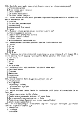 /352./ Эмийн бэлдмэлүүдийн уурагтай холбогдолт ямар хүчин зүйлээс хамаарах вэ?
A. Эм хэрэглэх аргаас
B. Физик химийн шинж чанараас
C. Эмийн хэлбэрээс
D. Эм бэлтгэх технологоос
E. Өвчтөний биеийн байдлаас
/353./ Өндөр настай өвчтөнд усанд уусамхай /гидрофиль/ эмүүдийн тархалтын эзлэхүүн /Vd/
хэрхэн өөрчлөгддөг вэ?
A. Багасна
B. Багасах буюу өөрчлөгдөхгүй
C. өөрчлөгдөхгүй
D. өөрчлөгдөхгүй буюу ихэснэ
E. Ихэснэ
/354./ Ямар өвчний үед пропранололыг хэрэглэж болохгүй вэ?
A. Элэгний циррозтой өвчтөнд
B. Бөөрний архаг дутагдалтай өвчтөнд
C. Гуурсан хоолойн багтраа
D. Чихрийн шижин
E. Ходоод гэдэсний шархлаатай бол
/355./ Аминофиллины үйлдлийн үргэлжлэх хугацаа хэдэн цаг байдаг вэ?
A. 1-2 цаг
B. 2-3 цаг
C. 3-4 цаг
D. 6-8 цаг
E. 10-12 цаг
/356./ Лидокайны эмчилгээний зохистой концентраци нь цусны плазм-д 3 мг/л байдаг. 60 кг
жинтэй өвчтөнд түүнийг судсаар тарьж хэрэглэх болов. Цохилтын тунг тооцон олно уу?
A. 134 мг/мин.
B. 540 мг
C. 5.4 мг
D. 54 мг
E. 11.34 мг/мин
/357./ Пропранололтой шууд антагонист үйлдэлтэй эмийг нэрлэ.
A. Гидрохлортиазид
B. Резерпин
C. Фуросемид
D. Изодреналин
E. Метилдопа
/358./ Богино үйлдэлтэй бетта-2-адреномиметикийг олно уу?
A. Сальбутамол
B. Аминофиллин
C. Ипратропиум бромид
D. Орципреналины сульфат
E. Сальметерол
/359./ Нярай хүүхдийн эмийн кинетик ба динамикийн тухай дараах мэдээллүүдийн аль нь
буруу вэ?
A. Тархалтын эзлэхүүн /Vd/ бага байна
B. Эмийн хагас элиминацийн хугацаа /t1/2/ удаан байна
C. Элгэн дэх эмийн хувиралын эрчим сул байна
D. Адренорецепторууд бүрэн ялгаран хөгжиж чадаагүй байдаг
E. Эмийн клиренс удаан байна.
/360./ М1-холинорецепторыг сонгомолоор хоpиглон ходоодны секрецийг дарангуйлах
нөлөөтэй бэлдмэлийг нэрлэнэ үү?
A. Омепразол
B. Циметидин
C. Фамотидин
 