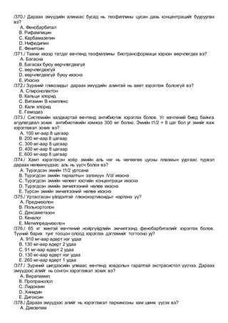 /370./ Дараах эмүүдийн алинаас бусад нь теофиллины цусан дахь концентрацийг бууруулах
вэ?
A. Фенобарбитал
B. Рифампицин
C. Карбамазепин
D. Нифедипин
E. Фенитоин
/371./ Тамхи ихээр татдаг өвчтөнд теофмллины биотрансформаци хэрхэн өөрчлөгдөх вэ?
A. Багасна
B. Багасах буюу өөрчлөгдөхгүй
C. өөрчлөгдөхгүй
D. өөрчлөгдөхгүй буюу ихэснэ
E. Ихэснэ
/372./ Зүрхний гликозидыг дараах эмүүдийн алинтай нь хамт хэрэглэж болохгүй вэ?
A. Спиронолактон
B. Кальци хлорид
C. Витамин В комплекс
D. Кали хлорид
E. Гемодез
/373./ Системийн халдвартай өвчтөнд антибиотик хэрэглэх болов. Уг өвчтөний биед байнга
агуулагдвал зохих антибиотикийн хэмжээ 300 мг болно. Эмийн t1/2 = 8 цаг бол уг эмийг яаж
хэрэглэвэл зохих вэ?
A. 100 мг-аар 8 цагаар
B. 200 мг-аар 8 цагаар
C. 300 мг-аар 8 цагаар
D. 400 мг-аар 8 цагаар
E. 600 мг-аар 8 цагаар
/374./ Хамт хэрэглэсэн хоёр эмийн аль нэг нь нөгөөгөө цусны плазмын уургаас түрвэл
дараах нөлөөнүүдээс аль нь үүсч болох вэ?
A. Түрэгдсэн эмийн t1/2 уртсана
B. Түрэгдсэн эмийн тархалтын эзлэхүүн /Vd/ ихэснэ
C. Түрэгдсэн эмийн чөлөөт хэсгийн концентраци ихэснэ
D. Түрэгдсэн эмийн эмчилгээний нөлөө ихэснэ
E. Түрсэн эмийн эмчилгээний нөлөө ихэснэ
/375./ Уртасгасан үйлдэлтэй глюкокортикоидыг нэрлэнэ үү?
A. Преднизолон
B. Полькортолон
C. Дексаметазон
D. Кеналог
E. Метилпреднизолон
/376./ 65 кг жинтэй өвчтөний нойргүйдлийн эмчилгээнд фенобарбиталийг хэрэглэх болов.
Түүний барих тунг тооцон олоод хэрэглэх дэглэмийг тогтооно уу?
A. 910 мг-аар өдөрт нэг удаа
B. 130 мг-аар өдөрт 2 удаа
C. 91 мг-аар өдөрт 2 удаа
D. 130 мг-аар өдөрт нэг удаа
E. 260 мг-аар өдөрт 1 удаа
/377./ Зүрхний шигдээсийн улмаас өвчтөнд ховдолын гаралтай экстрасистол үүсчээ. Дараах
эмүүдээс алийг нь сонгон хэрэглэвэл зохих вэ?
A. Верапамил
B. Пропранолол
C. Лидокаин
D. Хинидин
E. Дигоксин
/378./ Дараах эмүүдээс алийг нь хэрэглэвэл паркинсоны хам шинж үүсэх вэ?
A. Диазепам
 