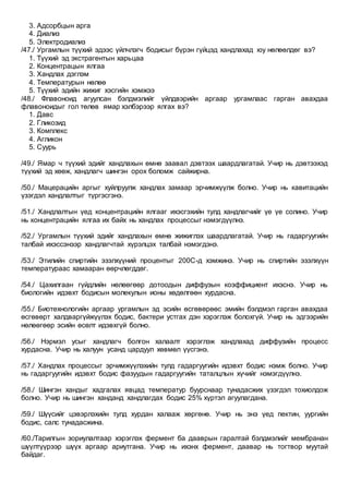 3. Адсорбцын арга
4. Диализ
5. Электродиализ
/47./ Ургамлын түүхий эдээс үйлчлэгч бодисыг бүрэн гүйцэд хандлахад юу нөлөөлдөг вэ?
1. Түүхий эд экстрагентын харьцаа
2. Концентрацын ялгаа
3. Хандлах дэглэм
4. Температурын нөлөө
5. Түүхий эдийн жижиг хэсгийн хэмжээ
/48./ Флавоноид агуулсан бэлдмэлийг үйлдвэрийн аргаар ургамлаас гарган авахдаа
флавоноидыг гол төлөв ямар хэлбэрээр ялгах вэ?
1. Давс
2. Гликозид
3. Комплекс
4. Агликон
5. Суурь
/49./ Ямар ч түүхий эдийг хандлахын өмнө заавал дэвтээх шаардлагатай. Учир нь дэвтээхэд
түүхий эд хөөж, хандлагч шингэн орох боломж сайжирна.
/50./ Мацерацийн аргыг хуйлруулж хандлах замаар эрчимжүүлж болно. Учир нь кавитацийн
үзэгдэл хандлалтыг түргэсгэнэ.
/51./ Хандлалтын үед концентрацийн ялгааг ихэсгэхийн тулд хандлагчийг үе үе солино. Учир
нь концентрацийн ялгаа их байх нь хандлах процессыг нэмэгдүүлнэ.
/52./ Ургамлын түүхий эдийг хандлахын өмнө жижиглэх шаардлагатай. Учир нь гадаргуугийн
талбай ихэссэнээр хандлагчтай хүрэлцэх талбай нэмэгдэнэ.
/53./ Этилийн спиртийн эзэлхүүний процентыг 200С-д хэмжинэ. Учир нь спиртийн эзэлхүүн
температураас хамааран өөрчлөгддөг.
/54./ Цахилгаан гүйдлийн нөлөөгөөр дотоодын диффузын коэффициент ихэснэ. Учир нь
биологийн идэвхт бодисын молекулын ионы хөдөлгөөн хурдасна.
/55./ Биотехнологийн аргаар ургамлын эд эсийн өсгөвөрөөс эмийн бэлдмэл гарган авахдаа
өсгөвөрт халдваргүйжүүлэх бодис, бактери устгах дэн хэрэглэж болохгүй. Учир нь эдгээрийн
нөлөөгөөр эсийн өсөлт идэвхгүй болно.
/56./ Нэрмэл усыг хандлагч болгон халаалт хэрэглэж хандлахад диффузийн процесс
хурдасна. Учир нь халуун усанд цардуул хөвмөл үүсгэнэ.
/57./ Хандлах процессыг эрчимжүүлэхийн тулд гадаргуугийн идэвхт бодис нэмж болно. Учир
нь гадаргуугийн идэвхт бодис фазуудын гадаргуугийн таталцлын хүчийг нэмэгдүүлнэ.
/58./ Шингэн хандыг хадгалах явцад температур буурснаар тунадасжих үзэгдэл тохиолдож
болно. Учир нь шингэн ханданд хандлагдах бодис 25% хүртэл агуулагдана.
/59./ Шүүсийг цэвэрлэхийн тулд хурдан халааж хөргөнө. Учир нь энэ үед пектин, уургийн
бодис, салс тунадасжина.
/60./Тарилгын зориулалтаар хэрэглэх фермент ба дааврын гаралтай бэлдмэлийг мембранан
шүүлтүүрээр шүүх аргаар ариутгана. Учир нь ихэнх фермент, даавар нь тогтвор муутай
байдаг.
 