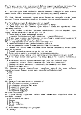 /61./ Хандлагч шингэн өтгөн консистенцитэй байх нь хандлалтанд сайнаар нөлөөлнө. Учир
нь өтгөн консистенцитэй хандлагч шингэн түүхий эдэд нэвчин орохдоо сайн байдаг.
/62./ Дэвтээсэн түүхий эдийг перколяторт хийхдээ чигжилтийг тохируулах нь чухал. Учир нь
чигжилт сийрэг байвал экстрагент түүхий эдэд нэвтрэн ороход сайнаар нөлөөлнө.
/63./ Бичил биетний өсгөвөрөөс гарган авсан ферментийг эмнэлгийн практикт өргөн
хэрэглэнэ. Учир нь эдгээр нь олдоц сайтай, үйлдвэрлэл нь эдийн засгийн хувьд ашигтай.
/64./ Туслах бодисын тухай биофармацын ойлголт юу вэ?
A. Туслах бодис эмийн бүрэлдэхүүний идэвхтэй хэсэг нь болдог
B. Эмийн бодис тус бүрт тохирсон туслах бодисыг сонгон авч хэрэглэснээр эмийн
биошингэц сайжирдаг
C. Туслах бодисыг хэрэглэхдээ урьдчилан биофармацын судалгааг явуулсны дараа
шинжлэх ухааны үндэстэйгээр сонгож авах хэрэгтэй
D. Туслах бодис нь эмийн эмчилгээний үр дүнд
нөлөөлдөг боловч фармакологийн хувьд ямар ч нөлөөгүй бодис юм
E. Туслах бодис нь зөвхөн эмийн бодисын технологийн шинж чанарт нөлөөлөөд зогсохгүй
фармакологийн хувьд ямарч нөлөөгүй бодис юм
/65./ Арьсаар хэрэглэдэг эмийг ямар зорилгоор хэрэглэдэг вэ?
A. Зөвхөн хэсэг газрын нөлөө үзүүлэх зорилгоор хэрэглэнэ
B. Зөвхөн ерөнхий системийн үр нөлөө үзүүлэх зорилгоор хэрэглэнэ
C. Зөвхөн хэсэг газрын нөлөө үзүүлэхээс гадна ерөнхий системийн үр нөлөө үзүүлэх
зорилгоор Хэрэглэнэ
D. Ерөнхий системийн үр нөлөө үзүүлэхгүйн тулд хэрэглэнэ
E. Зөвхөн арьсны элдэв өвчин эмгэгийг эмчлэх зорилгоор хэрэглэнэ
/66./ Амны хөндий, шулуун гэдсээр эмийг хэрэглэхэд шимэгдэх процессын онцлог юу вэ?
A. Эмийн бодис эхлээд элгээр дамжин тэнд байдаг ферментийн нөлөөгөөр метаболизмд
ордог
B. Эмийн бодис хялгасан судсаар шимэгдэж шууд цусны бага эргэлтэнд ордог
C. Эмийн бодис хялгасан судсаар шимэгдэж шууд цусны их эргэлтэнд ордог
D. Эмийн бодис эхлээд элгэнд очоод тэндээсээ цусны ерөнхий урсгалд ордог
E. Эмийн бодис шимэгдэхгүй
/67./ Шахмалын уусалтыг тодорхойлоход тусгайлсан заалтгүй бол эмийн хэлбэрээс
чөлөөлөгдөж ууссан бодисын хэмжээ хэдэн хувиас багагүй байх ёстой вэ?
A. 70%
B. 75%
C. 80%
D. 85%
E. 90%
/68./ Индуктор бодисд ямар бодисууд хамаарах вэ?
A. Метаболизмын процессыг хурдасгадаг
B. Метаболизмын процессыг бууруулдаг
C. Шимэгдэлтийг хурдасгадаг
D. Шимэгдэлтийг бууруулдаг
E. Шимэгдэлтийг бууруулдаг
Ялгаралтыг хурдасгадаг
/69./ Дараах шалгуур үзүүлэлтээс шахмал эмийн биошингэцийг тодорхойлж чадах гол
үзүүлэлтийг заана уу
A. Үйлчлэгч бодисын хэмжээ
B. Задралт
C. Бат бэх чанар
D. Жингийн хэлбэлзэл
E. Уусалт
/70./ Пенициллины хагас задралын үе хэд вэ?
A. 28 минут
 