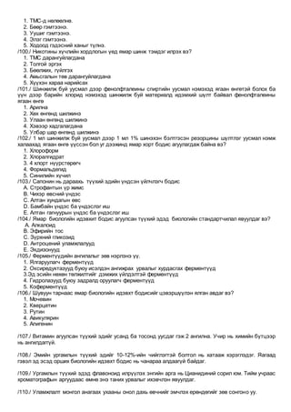 1. ТМС-д нөлөөлнө.
2. Бөөр гэмтээнэ.
3. Уушиг гэмтээнэ.
4. Элэг гэмтээнэ.
5. Ходоод гэдэсний ханыг түлнэ.
/100./ Никотины хүчлийн хордлогын үед ямар шинж тэмдэг илрэх вэ?
1. ТМС дарангуйлагдана
2. Толгой эргэх
3. Бөөлжих, гүйлгэх
4. Амьсгалын төв дарангуйлагдана
5. Хүүхэн хараа нарийсах
/101./ Шинжилж буй уусмал дээр фенолфталеины спиртийн уусмал нэмэхэд ягаан өнгөтэй болох ба
үүн дээр барийн хлорид нэмэхэд шинжилж буй материалд идэмхий шүлт байвал фенолфталеины
ягаан өнгө
1. Арилна
2. Хөх өнгөнд шилжинэ
3. Улаан өнгөнд шилжинэ
4. Хэвээр хадгалагдана
5. Улбар шар өнгөнд шилжинэ
/102./ 1 мл шинжилж буй уусмал дээр 1 мл 1% шинэхэн бэлтгэсэн резорцины шүлтлэг уусмал нэмж
халаахад ягаан өнгө үүссэн бол уг дээжинд ямар хорт бодис агуулагдаж байна вэ?
1. Хлороформ
2. Хлоралгидрат
3. 4 хлорт нүүрстөрөгч
4. Формальдегид
5. Синилийн хүчил
/103./ Сапонин нь дараахь түүхий эдийн үндсэн үйлчлэгч бодис
A. Строфантын үр жимс
B. Чихэр өвсний үндэс
C. Алтан хундагын өвс
D. Бамбайн үндэс ба үндэслэг иш
E. Алтан гагнуурын үндэс ба үндэслэг иш
/104./ Ямар биологийн идэвхит бодис агуулсан түүхий эдэд биологийн стандартчилал явуулдаг вэ?
A. Алкалоид
B. Эфирийн тос
C. Зүрхний гликозид
D. Антроцений уламжлалууд
E. Экдизонууд
/105./ Ферментүүдийн ангилалыг зөв нэрлэнэ үү.
1. Ялгаруулагч ферментүүд
2. Оксиредуктазууд буюу исэлдэн ангижрах урвалыг хурдасгах ферментүүд
3.Эд эсийн нөхөн төлжилтийг дэмжих үйлдэлтэй ферментүүд
4. Гидролазууд буюу задралд оруулагч ферментүүд
5. Коферментүүд
/106./ Шувуун тарнаас ямар биологийн идэвхт бодисийг цэвэршүүлэн ялган авдаг вэ?
1. Мочевин
2. Кверцетин
3. Рутин
4. Авикулярин
5. Апигенин
/107./ Витамин агуулсан түүхий эдийг усанд ба тосонд уусдаг гэж 2 ангилна. Учир нь химийн бүтцээр
нь ангилдаггүй.
/108./ Эмийн ургамлын түүхий эдийг 10-12%-ийн чийглэгтэй болтол нь хатааж хэрэглэдэг. Яагаад
гэвэл эд эсэд орших биологийн идэвхт бодис нь чанараа алдаагүй байдаг.
/109./ Ургамлын түүхий эдэд флавоноид илрүүлэх энгийн арга нь Цианидиний сорил юм. Тийм учраас
хроматографын аргуудаас өмнө энэ таних урвалыг ихэвчлэн явуулдаг.
/110./ Уламжлалт монгол анагаах ухааны онол дахь өвчнийг эмчлэх ерөндөгийг зөв сонгоно уу.
 