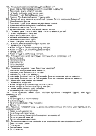 /199./ Үл нийцлийг засах ямар арга замууд байж болох вэ?
1. Эмийн бодисыг тохирох фармакологийн аналогоор нь орлуулах
2. Технологийн онцгой үйлдлийг хэрэглэх
3. Нэг эмийн хэлбэрийг нөгөөгөөр нь солих
4. Үл нийцэл үүсгэж байгаа бодисыг хасах
5. Жорноос А ба Б дансны бодисыг тусад нь олгох
/200./ Зуурамтгай шинж чанартай уусгагч бүхий уусмалыг бэлтгэх ямар онцлог байдаг вэ?
1. Жингийн аргаар бэлтгэх
2. Ариутгасан хуурай олгох шилэнд халаах замаар уусгана.
3. Шаардлагатай бол хоёр давхар самбайгаар шүүнэ.
4. Жин-эзэлхүүний аргаар бэлтгэх
5. Халаах шаардлага гардаг учир хуурай шилэнд уусгана.
/201./ Гетероген тосон түрхэцэд ямар тосон түрхэцүүд хамаарагдах вэ?
1. суспенз хэлбэрийн тосон түрхэц
2. эмульс хэлбэрийн тосон түрхэц
3. хосолсон хэлбэрийн тосон түрхэц
4. уусмал хэлбэрийн тосон түрхэц
5. хайлш хэлбэрийн тосон түрхэц
/202./ Жинхэнэ уусмалын шинж чанарыг нэрлэнэ үү?
1. Гадна байдал нь тунгалаг
2. Жижиг хэсгүүд нь цаасан шүүлтүүрээр нэвтэрнэ.
3. Жижиг хэсгүүд нь ультра шүүлтүүрээр нэвтэрнэ.
4. Тогтвор сайтай
5. Жижиг хэсгүүд нь мембранаар нэвтэрнэ.
/203./ Хийн ариутгалын аргад хэрэглэгддэг хиинүүдэд аль нь хамаарагдах вэ ?
1. Этилений оксид
2. пропилений оксид
3. b-пропиолактон
4. полиэтиленоксид
5. пропиленгликоль
/204./ Үрэлд ямар зорилгоор туслах бодисуудыг нэмдэг вэ?
1. үрэл эмэнд жин багтаамж олгох зорилгоор
2. үрэлд уян хатан байдал олгох зорилгоор
3. үрэлд хэлбэр дүрс олгох зорилгоор
4. үрэл эмийн бүрэлдэхүүнд орж байгаа эмийн бодисын үйлчилгээг ихэсгэх зорилгоор
5. үрэл эмийн бүрэлдэхүүнд орж байгаа эмийн бодисын үйлчилгээг хурдасгах зорилгоор
/205./ Хөвмөлийн шинж чанарыг нэрлэнэ үү?
1. Гадна байдал нь тунгалаг
2. Жижиг хэсгүүд нь ультра шүүлтүүрээр нэвтэрэхгүй.
3. Жижиг хэсгүүд нь цаасан шүүлтүүрээр нэвтэрнэ.
4. Гэрлийг ойлгож,хугалсны дүнд сарниулна
5. ердийн микроскопонд харагдахгүй.
/206./ Тосон түрхэцээс эмийн бодис шимэгдэх процессыг сайжруулах сууринд ямар суурь
хамаарагддаг вэ?
1. Вазелин
2. Ланолин ургамлын тостой холимог
3. Силиконон суурь
4. Констентны эмульсэн суурь ус/ вазелин
5. Загасан тос
/207./ Хөвмөлийн тогтвортой чанар нь дараах хэмжигдэхүүний аль алинтай нь урвуу пропорциональ
хамааралтай вэ?
1. Жижиг хэсгийн диаметртэй
2. Хүндийн хүчний хурдатгалтай
3. Дисперсийн орчин ба дисперсийн фазын нягтын ялгавартай
4. Орчны зуурамтгай чанартай
5. Дисперсийн фазын шинж чанар
/208./ Дараах шингэнүүдээс аль нь шокийн эсрэг гемодинамикийн шингэнд хамаарагдах вэ?
1. Аминопептидын уусмал
2. Полиглюкин
3. Рингер-Локкын уусмал
4. Реополиглюкин
 