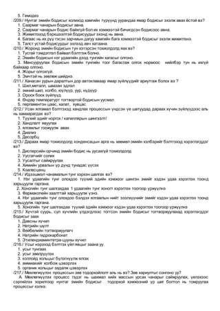 5. Гемодез
/209./ Нунтаг эмийн бодисыг холиход хамгийн түрүүнд уурандаа ямар бодисыг эхэлж авах ёстой вэ?
1. Саармаг чанарын бодисыг авна.
2. Саармаг чанарын бодис байхгүй бол их хэмжээтэй бичигдсэн бодисоос авна.
3. Жижиглэхэд бэрхшээлтэй бодисуудыг эхэнд нь авна.
4. Багаас нь их рүү гэсэн зарчмын дагуу хамгийн бага хэмжээтэй бодисыг эхэлж жижиглэнэ.
5. Талст устай бодисуудыг эхлээд авч хатаана.
/210./ Жоронд эмийн бодисын тун хэтэрсэн тохиолдолд яах вэ?
1. Тусгай тэмдэглэл байвал бэлтгэж болно.
2. Эмийн бодисын нэг удаагийн дээд тунгийн хагасыг олгоно.
3. Мансууруулах бодисын эмийн тунгийн тоог багасгаж олгох нормоос нийлбэр тун нь ихгүй
байхаар олгоно.
4. Жорыг олгохгүй.
5. Эмчтэй нь зөвлөж шийднэ.
/211./ Ханасан уурын даралтын дор автоклаваар ямар зүйлүүдийг ариутгаж болох вэ ?
1. Шил,металл, шаазан эдлэл
2. эмний шил, колбо, юүлүүр, уур, нүдүүр
3. Ороох боох зүйлүүд
4. Өндөр температурт тогтвортой бодисын уусмал
5. пергаментэн цаас, халат, хувцас
/212./ Усан ялгамал бэлтгэхэд хандлах процессын үндсэн үе шатуудад дараах хүчин зүйлүүдээс аль
нь хамаарагдах вэ?
1. Түүхий эдийг норгох / капиллярын шингээлт/
2. Хандлалт явуулах
3. ялгамлыг гоожуулж авах
4. Диализ
5. Десорбц
/213./ Дараах ямар тохиолдолд конденсацын арга нь хөвмөл эмийн хэлбэрийг бэлтгэхэд хэрэглэгддэг
вэ?
1. Дисперсийн орчинд эмийн бодис нь уусахгүй тохиолдолд
2. Уусгагчийг солих
3. Уусалтыг сайжруулах
4. Химийн урвалын үр дүнд тунадас үүсэх
5. Коалесценц
/214./ Идээшмэл чанамалын тунг хэрхэн шалгах вэ?
1. Нэг удаагийн тунг олохдоо түүхий эдийн хэмжээг шингэн эмийг хэдэн удаа хэрэглэх тоонд
харьцуулж гаргана.
2. Хоногийн тунг шалгахдаа 1 удаагийн тунг хоногт хэрэглэх тоогоор үржүүлнэ
3. Фармакопейн заалттай харьцуулж үзнэ.
4. Нэг удаагийн тунг олохдоо бэлдэх ялгамлын нийт эзэлхүүнийг эмийг хэдэн удаа хэрэглэх тоонд
харьцуулж гаргана.
5. Хоногийн тунг шалгахдаа түүхий эдийн хэмжээг хэдэн удаа хэрэглэх тоогоор үржүүлнэ
/215./ Хүчтэй суурь, сул хүчлийн үлдэгдлээс тогтсон эмийн бодисыг тогтворжуулахад хэрэглэгддэг
бодисыг заах
1. Давсны хүчил
2. Натрийн шүлт
3. Вейбелийн тогтворжуулагч
4. Натрийн гидрокарбонат
5. Этилендиаминтетра-цууны хүчил
/216./ Усыг нэрэхэд бэлтгэх үйл явцыг заана уу.
1. усыг тунгаах
2. усыг зөөлрүүлэх
3. коллойд хольцыг бүлэгнүүлж ялгах
4. аммиакийг холбож цэвэрлэх
5. органик хольцыг задалж цэвэрлэх
/217./ Мөхлөгжүүлэх процессын зөв тодорхойлолт аль нь вэ? Зөв хариултыг сонгоно уу?
A. Мөхлөгжүүлэх процесс гэдэг нь шахмал хийх массын урсах чанарыг сайжруулах, үелэхээс
сэргийлэх зорилгоор нунтаг эмийн бодисыг тодорхой хэмжээний үр шиг болтол нь томруулах
процессыг хэлнэ.
 