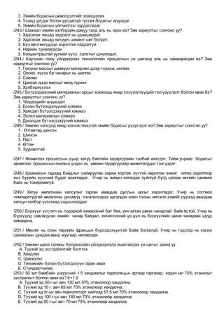 3. Эмийн бодисын шимэгдэлтийг зохицуулах
4. Усанд уусдаг болон уусдаггүй туслах бодисыг агуулдаг
5. Эмийн бодисын үйлчилгээг хурдасгадаг
/243./ Шахмал эмийн хэлбэрийн давуу талд аль нь орох вэ? Зөв хариултыг сонгоно уу?
1. Хадгалах явцад задралт нь удааширдаг.
2. Хадгалах явцад хатуурч цемент шиг болдог.
3. Бүх өвчтөнгүүдэд хэрэглэж чаддаггүй
4. Нарийн туналагдсан
5. Концентрацтай уусмал үүсч салстыг цочроодог.
/244./ Каучукан гоюу үйлдвэрлэх технологийн процессын үе шатанд аль нь хамаарагдах вэ? Зөв
хариултыг сонгоно уу?
1. Гоюуны массыг даавуун материал дээр түрхэж, хатаах
2. Ороох, зүсэх ба чанарыг нь шалгах
3. Савлах
4. Цаасан дээр массыг жигд түрхэх
5. Хэлбэржүүлэх
/245./ Бүтээгдэхүүний материалын орцыг зохиоход ямар үзүүлэлтүүдийг гол үзүүлэлт болгон авах бэ?
Зөв хариултыг сонгоно уу?
1. Үйлдвэрийн алдагдал
2. Бэлэн бүтээгдэхүүний хэмжээ
3. Хаягдал бүтээгдэхүүний хэмжээ
4. Эхлэл материалын хэмжээ
5. Дагалдах бүтээгдэхүүний хэмжээ
/246./ Зөөлөн капсулд ямар консистенцтэй эмийн бодисыг дүүргэдэг вэ? Зөв хариултыг сонгоно уу?
1. Өтгөвтөр шингэн
2. Шингэн
3. Паст
4. Өтгөн
5. Зуурамтгай
/247./ Жижиглэх процессын дүнд хатуу биетийн гадаргуугийн талбай ихэсдэг. Тийм учраас бодисыг
жижиглэх процессын онолын үндэс нь зөвхөн гадаргуугаар жижиглэгддэг гэж үздэг.
/248./ Шахмалын гадаад байдлыг сайжруулах зарим хортой, хүчтэй наркотик эмийг ялгах зорилгоор
янз бүрийн хүнсний будаг ашигладаг. Учир нь ямарч ялгагдах зүйлгүй бүгд цагаан өнгийн шахмал
байх нь тохиромжгүй.
/249./ Хатуу желатинан капсулыг гарган авахдаа дуслын аргыг хэрэглэдэг. Учир нь тогтмол
температуртай желатины уусмалд тэнхлэгээрээ эргэлдэх олон тооны металл хэвийг дүрээд авахдаа
капсул хэлбэр үүсгэхэд үндэслэгддэг.
/250./ Бүрхүүл үүсгэгч нь тодорхой хэмжээний бат бөх, уян хатан шинж чанартай байх ёстой. Учир нь
бүрхүүлд савлагдсан эмийн чанар байдал, эмчилгээний үр дүн нь бүрхүүлийн шинж чанараас шууд
хамаарна.
/251./ Мөхлөг нь олон төрлийн фракцын бүрэлдэхүүнтэй байж болохгүй. Учир нь тэдгээр нь үелэн
шахмалын дундаж жинд муугаар нөлөөлдөг.
/252./ Зөвхөн шинэ галены бэлдмэлийн үйлдвэрлэлд ашиглагдах үе шатыг заана уу
A. Түүхий эд экстрагентийг бэлтгэх
B. Хандлах
C. Цэвэрлэх
D. Техникийн бэлэн бүтээгдэхүүн гаран авах
E. Стандартчилах
/253./ 50 мл бамбайн үндэсний 1:5 хандмалыг перколяцын аргаар гаргахад хэдэн мл 70% этанолыг
экстрагент болгон авах вэ? К=1.5
A. Түүхий эд 50 г-ыг авч 130 мл 70% этанолоор хандална.
B. Түүхий эд 10 г. авч 65 мл 70% этанолоор хандална.
C. Түүхий эд 5г-ыг авч перколяторт хийгээд 57.5 мл 70% этанолоор хандална.
D. Түүхий эд 100 г-ыг авч 180 мл 70% этанолоор хандална.
E. Түүхий эд 50 г-ыг авч 70 мл 70% этанолоор хандална.
 