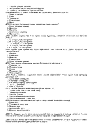 3. Хандлах хугацааг уртасгах
4. Экстрагентыг буцааж хандлалтанд оруулах
5. Түүхий эд, экстрагентын харьцааг өөрчлөх
/274./ Биомассаас эх уусмал болон жижиг хэсгүүдийг ямар аргаар салгадаг вэ?
1. Хроматографийн
2. Шүүх
3. Талсжуулах
4. Хурилтуурдах
5. Нэрэх
/275./ Өтгөн ханд бэлтгэхэд ялгамлыг ямар аргаар гарган авдаг вэ?
1. Эсрэг урсгалаар хандлах
2. Циркуляц
3. Перколяц
4. Хэсэгчилсэн мацерац
5. Идээшүүлэх
/276./ Бамбайн хандмал 120 л-ийг гарган авахад түүхий эд, экстрагент хичнээнийг авах ёстой вэ
/К=1.5/?
1. 12 кг үндэс, 138 л экстрагент
2. 60 кг үндэс, 210 л экстрагент
3. 120 кг үндэс, 300 л экстрагент
4. 24 кг үндэс, 156 л экстрагент
5. 6 кг үндэс, 129 л экстрагент
/277./ Түүхий эдийг хувааж хэд хэдэн перколяторт хийж хандлах аргад дараах аргуудаас аль
хамаарагдах вэ?
1. Мацерац
2. Ремацерац
3. Перколяц
4. Реперполяци
5. Эсрэг урсгалаар хандлах
/278./ Тосон хандны үйлдвэрлэлд ашиглаж болох хандлагчийг заана уу
1. Ургамлын тос
2. Метиленхлорид
3. Этанол
4. Минералын тос
5. Органик уусгагч
/279./ Амьтны гаралтай бэлдмэлийг гарган авахад хэрэглэгддэг түүхий эдийг ямар аргуудаар
даршилдаг вэ?
1. Ацетоноор боловсруулах
2. Спиртээр боловсруулах
3. Сублимацын аргаар боловсруулах
4. -30-40˚С-д хөлдөөх
5. 0-8˚С-д хадгалах
/280./ Хандлах процесст нөлөөлөх хүчин зүйлийг нэрлэнэ үү.
1. Түүхий эдийн технологийн шинж чанар
2. Температурын нөлөө
3. Хандлах хугацаа
4. Хандлагч шингэний шинж чанар
5. Хандлагч шингэнийг сонгон авах
/281./ Эфирийн тосны шингээх чадварт үндэслэн ургамлаас ялгах аргыг заана уу.
1. Шахах арга
2. Усны ууртай нэрэх арга
3. Хандлах арга
4. Анфлеражийн арга
5. Динамик адсорбцын арга
/282./ 96. Хандлагч шингэн өтгөн консистенцитэй байх нь хандлалтанд сайнаар нөлөөлнө. Учир нь
өтгөн консистенцитэй хандлагч шингэн түүхий эдэд нэвчин орохдоо сайн байдаг.
/283./ Ургамлын түүхий эдийг хандлахын өмнө жижиглэх шаардлагатай. Учир нь гадаргуугийн талбай
ихэссэнээр хандлагчтай хүрэлцэх талбай нэмэгдэнэ.
 