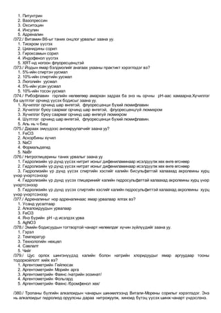 1. Питунтрин
2. Вазопрессин
3. Окситоцин
4. Инсулин
5. Адреналин
/372./ Витамин В6-ыг таних онцлог урвалыг заана уу.
1. Тиохром үүсгэх
2. Цианидины сорил
3. Гироксамын сорил
4. Индофенол үүсгэх
5. ХЯТ-нд ногоон флуоресценцтэй
/373./ Йодын ямар бэлдмэлийг анагаах ухааны практикт хэрэглэдэг вэ?
1. 5%-ийн спиртэн уусмал
2. 10%-ийн спиртийн уусмал
3. Люголийн уусмал
4. 5%-ийн усан уусмал
5. 10%-ийн тосон уусмал
/374./ Рибофлавин гэрлийн нөлөөгөөр амархан задрах ба энэ нь орчны pH-аас хамаарна.Хүчиллэг
ба шүлтлэг орчинд үүсэх бодисыг заана уу.
1. Хүчиллэг орчинд шар өнгөтэй, флуоресценци бүхий люмифлавин
2. Хүчиллэг буюу саармаг орчинд шар өнгөтэй, флуоресценцгүй люмихром
3. Хүчиллэг буюу саармаг орчинд шар өнгөгүй люмихром
4. Шүлтлэг орчинд шар өнгөтэй, флуоресценци бүхий люмифлавин.
5. Аль нь ч биш
/375./ Дараах эмүүдээс ангижруулагчийг заана уу?
1. FeCl3
2. Аскорбины хүчил
3. NaCl
4. Формальдегид
5. NaBr
/376./ Нитроглицерины таних урвалыг заана уу
1. Гидролизийн үр дүнд үүсэх нитрит ионыг дифениламинаар исэлдүүлж хөх өнгө өгснөөр
2. Гидролизийн үр дүнд үүсэх нитрат ионыг дифениламинаар исэлдүүлж хөх өнгө өгснөөр
3. Гидролизийн үр дүнд үүсэх спиртийн хэсгийг калийн бисульфаттай халаахад акролеины хурц
үнэр үнэртсэнээр
4. Гидролизийн үр дүнд үүсэх глицеринийг калийн гидросульфаттай халаахад акролеины хурц үнэр
үнэртсэнээр
5. Гидролизийн үр дүнд үүсэх спиртийн хэсгийг калийн гидросульфиттэй халаахад акролеины хурц
үнэр үнэртсэнээр
/377./ Адреналиныг нор адреналинаас ямар урвалаар ялгах вэ?
1. Усанд уусалтаар
2. Алкалоидуудын урвалаар
3. FeCl3
4. Янз бүрийн pH –д исэлдэх урва
5. AgNO3
/378./ Эмийн бодисуудын тогтвортой чанарт нөлөөлдөг хүчин зүйлүүдийг заана уу.
1. Гэрэл
2. Температур
3. Технологийн нөхцөл
4. Савлалт
5. Чийг
/379./ Цус орлох шингэнүүдэд калийн болон натрийн хлоридуудыг ямар аргуудаар тооны
тодорхойлолт хийх вэ?
1. Аргентометрийн Гейлюсак
2. Аргентометрийн Морийн арга
3. Аргентометрийн Фаянс /натрийн эозинат/
4. Аргентометрийн Фольгард
5. Аргентометрийн Фаянс /бромфенол хөх/
/380./ Тропаны бүлгийн алкалоидын чанарын шинжилгээнд Витали-Морены сорилыг хэрэглэдэг. Энэ
нь алкалоидыг гидролизд оруулсны дараа нитрожуулж, хиноид бүтэц үүсэх шинж чанарт үндэслэнэ.
 