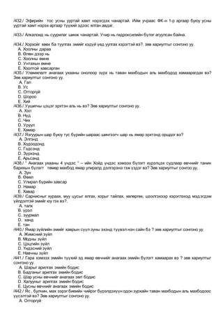 /432./ Эфирийн тос усны ууртай хамт нэрэгдэх чанартай. Ийм учраас ФК-н 1-р аргаар буюу усны
ууртай хамт нэрэх аргаар түүхий эдээс ялган авдаг.
/433./ Алкалоид нь суурилаг шинж чанартай. Учир нь гидроксилийн бүлэг агуулсан байна.
/434./ Хорхойг хөөх ба туулгах эмийг хэдүй үед уулгах хэрэгтэй вэ?. зөв хариултыг сонгоно уу.
A. Хоолны дараа
B. Өлөн дээр нь
C. Хоолны өмнө
D. Унтахын өмнө
E. Хоолтой хавсарган
/435./ Уламжлалт анагаах ухааны онолоор зүрх нь таван махбодын аль махбодод хамаарагдах вэ?
Зөв хариултыг сонгоно уу.
A. Гал
B. Ус
C. Огторгуй
D. Шороо
E. Хий
/436./ Уушигны цэцэг эрхтэн аль нь вэ? Зөв хариултыг сонгоно уу.
A. Хэл
B. Нүд
C. Чих
D. Уруул
E. Хамар
/437./ Язгуурын шар буюу тус бүрийн шараас шингээгч шар нь ямар эрхтэнд оршдог вэ?
A. Элгэнд
B. Ходоодонд
C. Гэдсэнд
D. Зүрхэнд
E. Арьсанд
/438./ “ Анагаах ухааны 4 үндэс “ – ийн Хойд үндэс хэмээх бүлэгт хүрэлцэх судлаар өвчнийг танин
барихын бүлэгт төмөр махбод ямар улиралд дэлгэрэнэ гэж үздэг вэ? Зөв хариултыг сонгоо уу.
A. Зун
B. Өвөл
C. Улирал бүрийн завсар
D. Намар
E. Хавар
/439./ Сарнисныг хураах, муу цусыг ялгах, хорыг тайлах, хөлөргөх, шээлгэхээр хэрэглэхэд мэдэгдэм
үйлдэлтэй эмийг юу гэх вэ?.
A. талх
B. үрэл
C. зуурмал
D. ханд
E. тан
/440./ Ямар зүйлийн эмийг хаврын сүүл зуны эхэнд түүвэл нэн сайн бэ ? зөв хариултыг сонгоно уу.
A. Жимсний зүйл
B. Модны зүйл
C. Цэцгийн зүйл
D. Үндэсний зүйл
E. Навчны зүйл
/441./ Гара хэмээх эмийн түүхий эд ямар өвчнийг анагаах эмийн бүлэгт хамаарах вэ ? зөв хариултыг
сонгоно уу.
A. Шарыг арилгах эмийн бодис
B. Бадганыг арилгах эмийн бодис
C. Шар усны өвчнийг анагаах эмт бодис
D. Халууныг арилгах эмийн бодис
E. Цусны өвчнийг анагаах эмийн бодис
/442./ Яс , булчин, мах зэрэг биеийн чийрэг бүрэлдэхүүн одон зурхайн таван махбодын аль махбодоос
үүсэлтэй вэ? Зөв хариултыг сонгоно уу.
A. Огторгуй
 