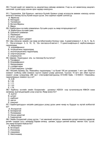 /80./ Түүхий эдийг хэт жижиглэх нь хандлалтанд сайнаар нөлөөлнө. Учир нь хэт жижиглэхэд хандлагч
шингэний түүхий эдэд нэвчин орох чадвар нэмэгдэнэ.
/81./ Тодорхойлж буй бодисын –метокси бүлгийг бромын усаар исэлдүүлж аммиак нэмэхэд ногоон
өнгөтэй о-хиноид бүтэц бүхий нэгдэл үүсэв. Энэ сорилын нэрийг сонгоно уу
A. Мурексид
B. Нингидрин
C. Таллейохин
D. Витали-Морены
E. Марки
/82./ Барбитурын хүчлийн уламжлалын бүтцийн үндэс нь ямар гетероцагираг вэ?
A. Барбитурын хүчлийн давс
B. Урацилын уламжлал
C. Пиримидин
D. Ангит цагирагт
E. 6 гишүүнт ангит цагирагт
/83./ Дор өгөгдсөн химийн нэр ямар антибиотикийнх болохыг заах. 4-диметиламино-1, 4, 4а, 5, 5а, 6,
11, 12а-октагидро- 3, 6, 10, 12, 12а пентаокси-6-метил-1, 11-дикетонафтацен-2 карбоксиамидын
гидрохлорид
A. хлорамфеникол
B. тетрациклины гидрохлорид
C. окситетрациклины гидрохлорид
D. хлортетрациклин
E. хлормицетин
/84./ Дараах бодисуудын аль нь гликозид бүтэцтэй вэ?
A. Токоферол
B. Хлорамфеникол
C. Неодикумарин
D. строфантидин
E. Стрептомицины сульфат
/85./ Натрийн бромид 2гр, Новокайны гидрохлорид 1 гр бүхий 100 мл уусмалаас 1 мл-г авч 500мл-н
хэмжээт колбонд хийж хэмжээс хүртэл нэрмэл усаар шингэлэв. Түүнээс 10 мл-г авч 25мл хүртэл
нэрмэл усаар сулруулаад 288 нм-т спектрофотометрдэхэд D=0.650 байв. / Е=639.9 / Новокайны
гидрохлоридын хэмжээг гр-р ол?
A. 2.26
B. 1.26
C. 1.11
D. 1.23
E. 1.18
/86./ Карбоны хүчлийн эмийн бэлдмэлийн уусмалыг Н2SO4 –ээр хүчиллэгжүүлж КМnO4 нэмж
халаахад ацетальдегидийн үнэр үнэртэв. Ямар анион бэ?
A. ацетат
B. цитрат
C. карбонат
D. лактат
E. глюконат
/87./ Барбитуратуудын натрийн давсуудын усанд уусах шинж чанар нь буурдаг нь юутай холбоотой
вэ?
A. Исэлдэхтэй
B. Ангижрахтай
C. Полимержих
D. Нэгдэх урвалтай
E. Гидролизтай
/88./ Эмийн бэлдмэлийг усанд уусган, 1 мл мөнгөний нитратын аммиакийн уусмал нэмэхэд шаравтар
өнгийн тунадас үүсч, халаахад бараан өнгөнд шилжин, хуруун шилний хананд” мөнгөн толь” үүсэв.
Энэ ямар бэлдмэл байсан бэ?
A. Амидопирин
B. Антипирин
C. Изониазид
D. кордиамин
E. Никотинамид
 