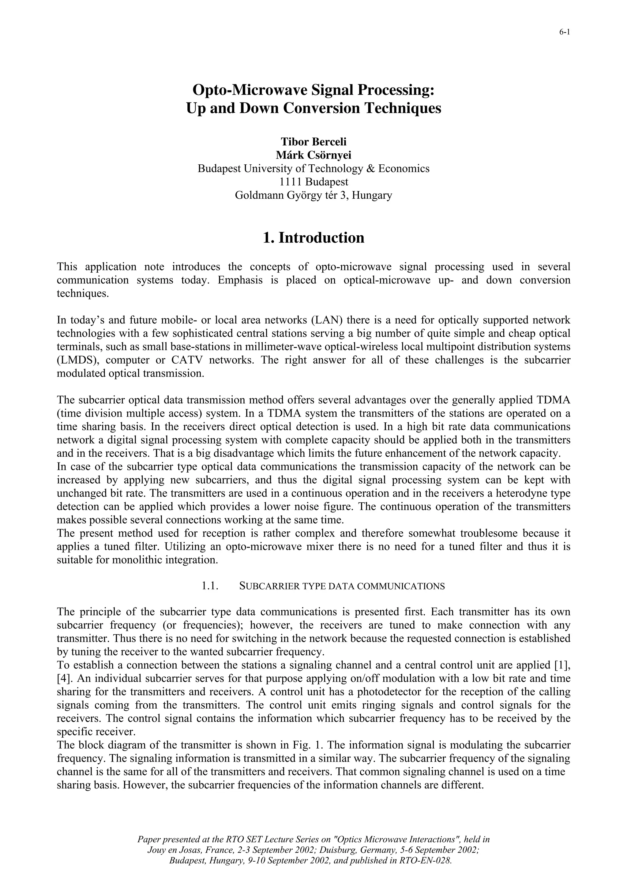 6-1




                              Opto-Microwave Signal Processing:
                             Up and Down Conversion Techniques

                                                Tibor Berceli
                                               Márk Csörnyei
                                Budapest University of Technology & Economics
                                                1111 Budapest
                                      Goldmann György tér 3, Hungary


                                                1. Introduction
This application note introduces the concepts of opto-microwave signal processing used in several
communication systems today. Emphasis is placed on optical-microwave up- and down conversion
techniques.

In today’s and future mobile- or local area networks (LAN) there is a need for optically supported network
technologies with a few sophisticated central stations serving a big number of quite simple and cheap optical
terminals, such as small base-stations in millimeter-wave optical-wireless local multipoint distribution systems
(LMDS), computer or CATV networks. The right answer for all of these challenges is the subcarrier
modulated optical transmission.

The subcarrier optical data transmission method offers several advantages over the generally applied TDMA
(time division multiple access) system. In a TDMA system the transmitters of the stations are operated on a
time sharing basis. In the receivers direct optical detection is used. In a high bit rate data communications
network a digital signal processing system with complete capacity should be applied both in the transmitters
and in the receivers. That is a big disadvantage which limits the future enhancement of the network capacity.
In case of the subcarrier type optical data communications the transmission capacity of the network can be
increased by applying new subcarriers, and thus the digital signal processing system can be kept with
unchanged bit rate. The transmitters are used in a continuous operation and in the receivers a heterodyne type
detection can be applied which provides a lower noise figure. The continuous operation of the transmitters
makes possible several connections working at the same time.
The present method used for reception is rather complex and therefore somewhat troublesome because it
applies a tuned filter. Utilizing an opto-microwave mixer there is no need for a tuned filter and thus it is
suitable for monolithic integration.

                                 1.1.     SUBCARRIER TYPE DATA COMMUNICATIONS

The principle of the subcarrier type data communications is presented first. Each transmitter has its own
subcarrier frequency (or frequencies); however, the receivers are tuned to make connection with any
transmitter. Thus there is no need for switching in the network because the requested connection is established
by tuning the receiver to the wanted subcarrier frequency.
To establish a connection between the stations a signaling channel and a central control unit are applied [1],
[4]. An individual subcarrier serves for that purpose applying on/off modulation with a low bit rate and time
sharing for the transmitters and receivers. A control unit has a photodetector for the reception of the calling
signals coming from the transmitters. The control unit emits ringing signals and control signals for the
receivers. The control signal contains the information which subcarrier frequency has to be received by the
specific receiver.
The block diagram of the transmitter is shown in Fig. 1. The information signal is modulating the subcarrier
frequency. The signaling information is transmitted in a similar way. The subcarrier frequency of the signaling
channel is the same for all of the transmitters and receivers. That common signaling channel is used on a time
sharing basis. However, the subcarrier frequencies of the information channels are different.



                 Paper presented at the RTO SET Lecture Series on "Optics Microwave Interactions", held in
                   Jouy en Josas, France, 2-3 September 2002; Duisburg, Germany, 5-6 September 2002;
                        Budapest, Hungary, 9-10 September 2002, and published in RTO-EN-028.
 