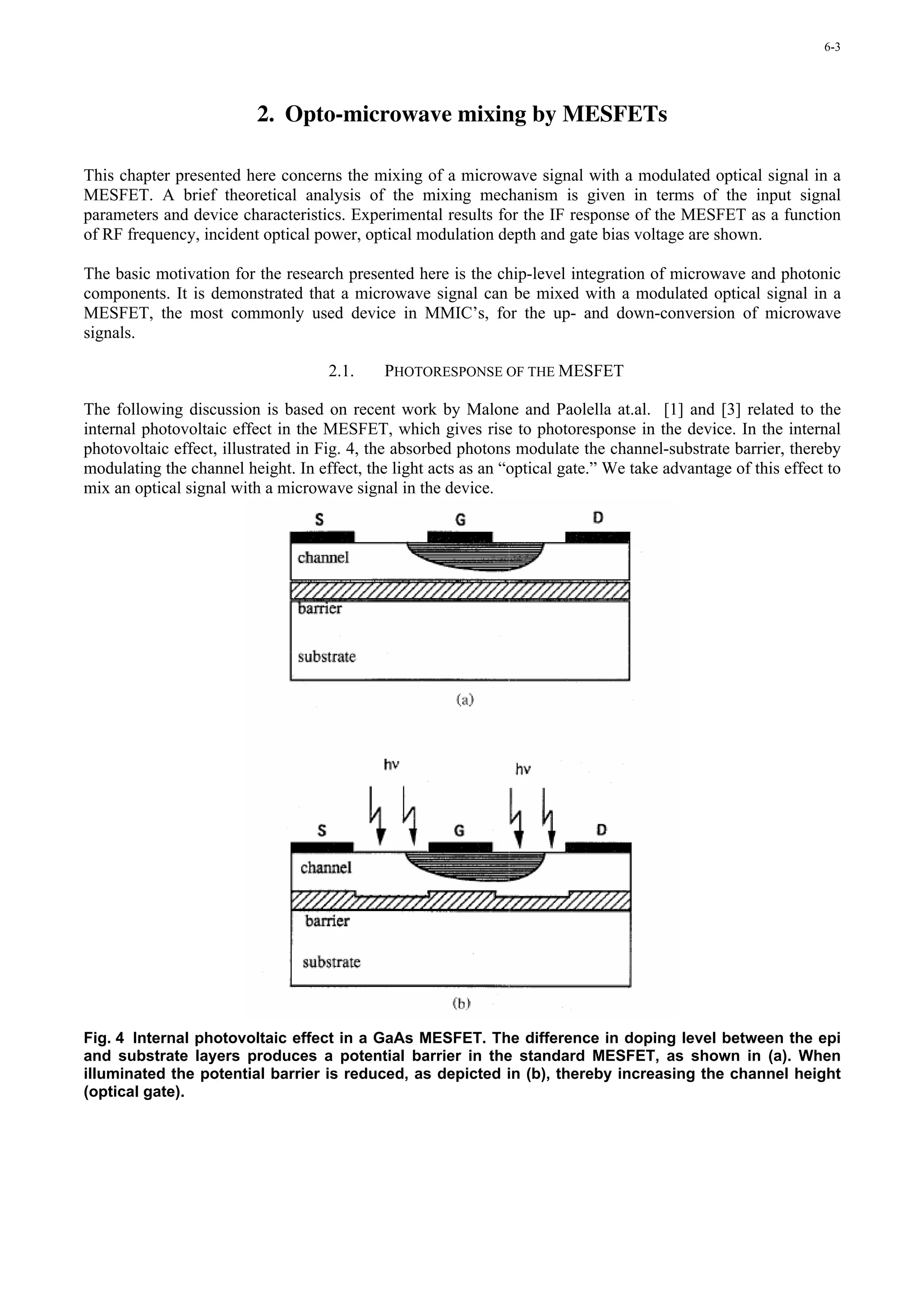 6-3




                          2. Opto-microwave mixing by MESFETs

This chapter presented here concerns the mixing of a microwave signal with a modulated optical signal in a
MESFET. A brief theoretical analysis of the mixing mechanism is given in terms of the input signal
parameters and device characteristics. Experimental results for the IF response of the MESFET as a function
of RF frequency, incident optical power, optical modulation depth and gate bias voltage are shown.

The basic motivation for the research presented here is the chip-level integration of microwave and photonic
components. It is demonstrated that a microwave signal can be mixed with a modulated optical signal in a
MESFET, the most commonly used device in MMIC’s, for the up- and down-conversion of microwave
signals.

                                    2.1.     PHOTORESPONSE OF THE MESFET

The following discussion is based on recent work by Malone and Paolella at.al. [1] and [3] related to the
internal photovoltaic effect in the MESFET, which gives rise to photoresponse in the device. In the internal
photovoltaic effect, illustrated in Fig. 4, the absorbed photons modulate the channel-substrate barrier, thereby
modulating the channel height. In effect, the light acts as an “optical gate.” We take advantage of this effect to
mix an optical signal with a microwave signal in the device.




Fig. 4 Internal photovoltaic effect in a GaAs MESFET. The difference in doping level between the epi
and substrate layers produces a potential barrier in the standard MESFET, as shown in (a). When
illuminated the potential barrier is reduced, as depicted in (b), thereby increasing the channel height
(optical gate).
 