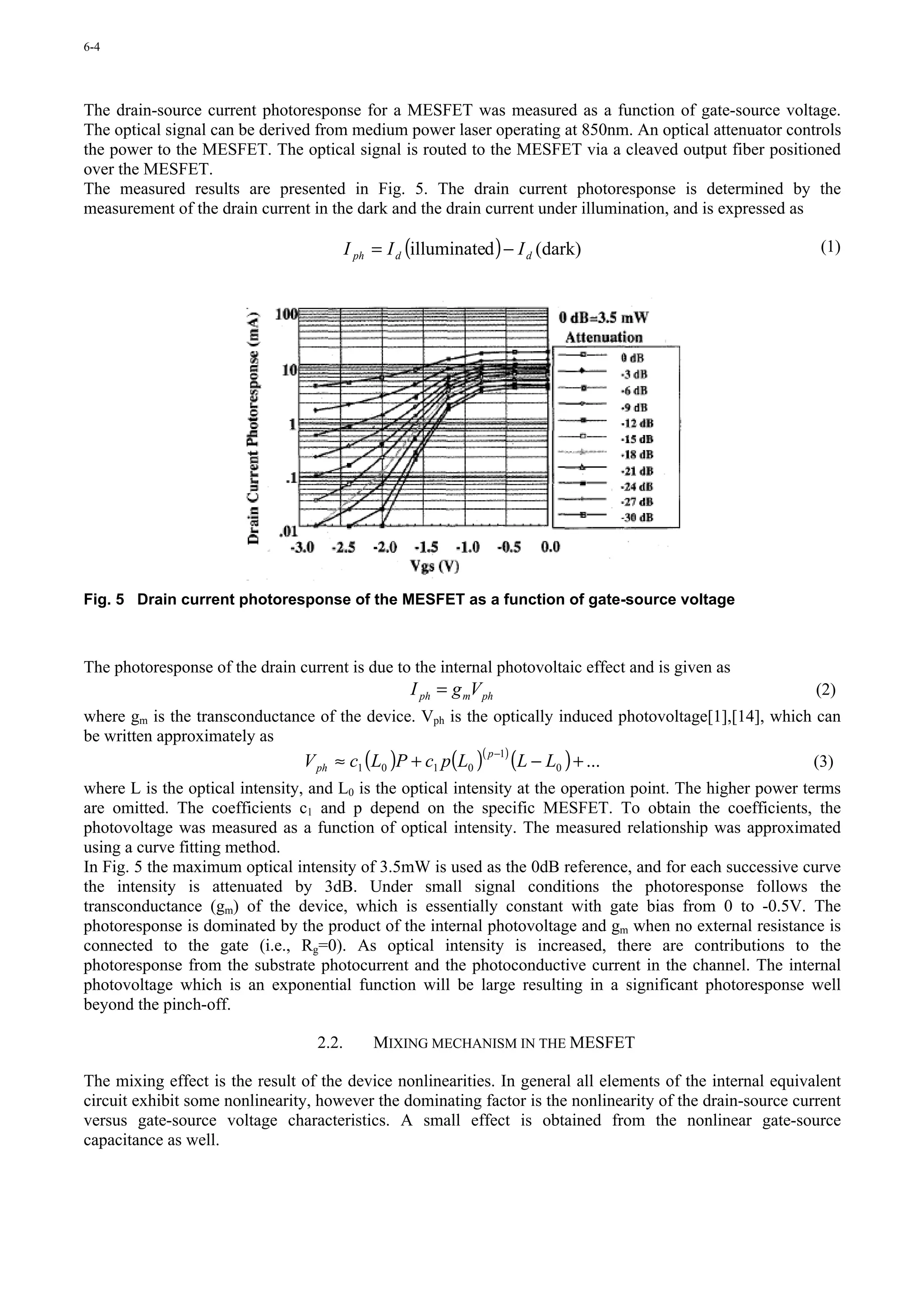 6-4




The drain-source current photoresponse for a MESFET was measured as a function of gate-source voltage.
The optical signal can be derived from medium power laser operating at 850nm. An optical attenuator controls
the power to the MESFET. The optical signal is routed to the MESFET via a cleaved output fiber positioned
over the MESFET.
The measured results are presented in Fig. 5. The drain current photoresponse is determined by the
measurement of the drain current in the dark and the drain current under illumination, and is expressed as

                                          I ph = I d (illuminated ) − I d (dark)                             (1)




Fig. 5 Drain current photoresponse of the MESFET as a function of gate-source voltage



The photoresponse of the drain current is due to the internal photovoltaic effect and is given as
                                                    I ph = g mV ph                                          (2)
where gm is the transconductance of the device. Vph is the optically induced photovoltage[1],[14], which can
be written approximately as
                              V ph ≈ c1 (L0 )P + c1 p(L0 ) (L − L0 ) + ...
                                                          ( p −1)
                                                                                                        (3)
where L is the optical intensity, and L0 is the optical intensity at the operation point. The higher power terms
are omitted. The coefficients c1 and p depend on the specific MESFET. To obtain the coefficients, the
photovoltage was measured as a function of optical intensity. The measured relationship was approximated
using a curve fitting method.
In Fig. 5 the maximum optical intensity of 3.5mW is used as the 0dB reference, and for each successive curve
the intensity is attenuated by 3dB. Under small signal conditions the photoresponse follows the
transconductance (gm) of the device, which is essentially constant with gate bias from 0 to -0.5V. The
photoresponse is dominated by the product of the internal photovoltage and gm when no external resistance is
connected to the gate (i.e., Rg=0). As optical intensity is increased, there are contributions to the
photoresponse from the substrate photocurrent and the photoconductive current in the channel. The internal
photovoltage which is an exponential function will be large resulting in a significant photoresponse well
beyond the pinch-off.

                                   2.2.       MIXING MECHANISM IN THE MESFET

The mixing effect is the result of the device nonlinearities. In general all elements of the internal equivalent
circuit exhibit some nonlinearity, however the dominating factor is the nonlinearity of the drain-source current
versus gate-source voltage characteristics. A small effect is obtained from the nonlinear gate-source
capacitance as well.
 