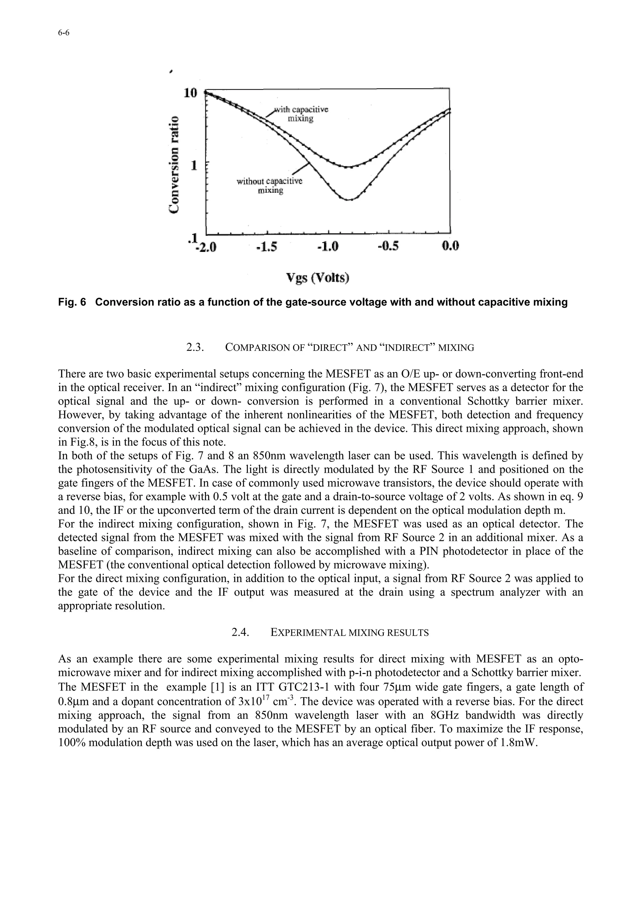 6-6




Fig. 6 Conversion ratio as a function of the gate-source voltage with and without capacitive mixing



                           2.3.    COMPARISON OF “DIRECT” AND “INDIRECT” MIXING

There are two basic experimental setups concerning the MESFET as an O/E up- or down-converting front-end
in the optical receiver. In an “indirect” mixing configuration (Fig. 7), the MESFET serves as a detector for the
optical signal and the up- or down- conversion is performed in a conventional Schottky barrier mixer.
However, by taking advantage of the inherent nonlinearities of the MESFET, both detection and frequency
conversion of the modulated optical signal can be achieved in the device. This direct mixing approach, shown
in Fig.8, is in the focus of this note.
In both of the setups of Fig. 7 and 8 an 850nm wavelength laser can be used. This wavelength is defined by
the photosensitivity of the GaAs. The light is directly modulated by the RF Source 1 and positioned on the
gate fingers of the MESFET. In case of commonly used microwave transistors, the device should operate with
a reverse bias, for example with 0.5 volt at the gate and a drain-to-source voltage of 2 volts. As shown in eq. 9
and 10, the IF or the upconverted term of the drain current is dependent on the optical modulation depth m.
For the indirect mixing configuration, shown in Fig. 7, the MESFET was used as an optical detector. The
detected signal from the MESFET was mixed with the signal from RF Source 2 in an additional mixer. As a
baseline of comparison, indirect mixing can also be accomplished with a PIN photodetector in place of the
MESFET (the conventional optical detection followed by microwave mixing).
For the direct mixing configuration, in addition to the optical input, a signal from RF Source 2 was applied to
the gate of the device and the IF output was measured at the drain using a spectrum analyzer with an
appropriate resolution.

                                     2.4.    EXPERIMENTAL MIXING RESULTS

As an example there are some experimental mixing results for direct mixing with MESFET as an opto-
microwave mixer and for indirect mixing accomplished with p-i-n photodetector and a Schottky barrier mixer.
The MESFET in the example [1] is an ITT GTC213-1 with four 75µm wide gate fingers, a gate length of
0.8µm and a dopant concentration of 3x1017 cm-3. The device was operated with a reverse bias. For the direct
mixing approach, the signal from an 850nm wavelength laser with an 8GHz bandwidth was directly
modulated by an RF source and conveyed to the MESFET by an optical fiber. To maximize the IF response,
100% modulation depth was used on the laser, which has an average optical output power of 1.8mW.
 