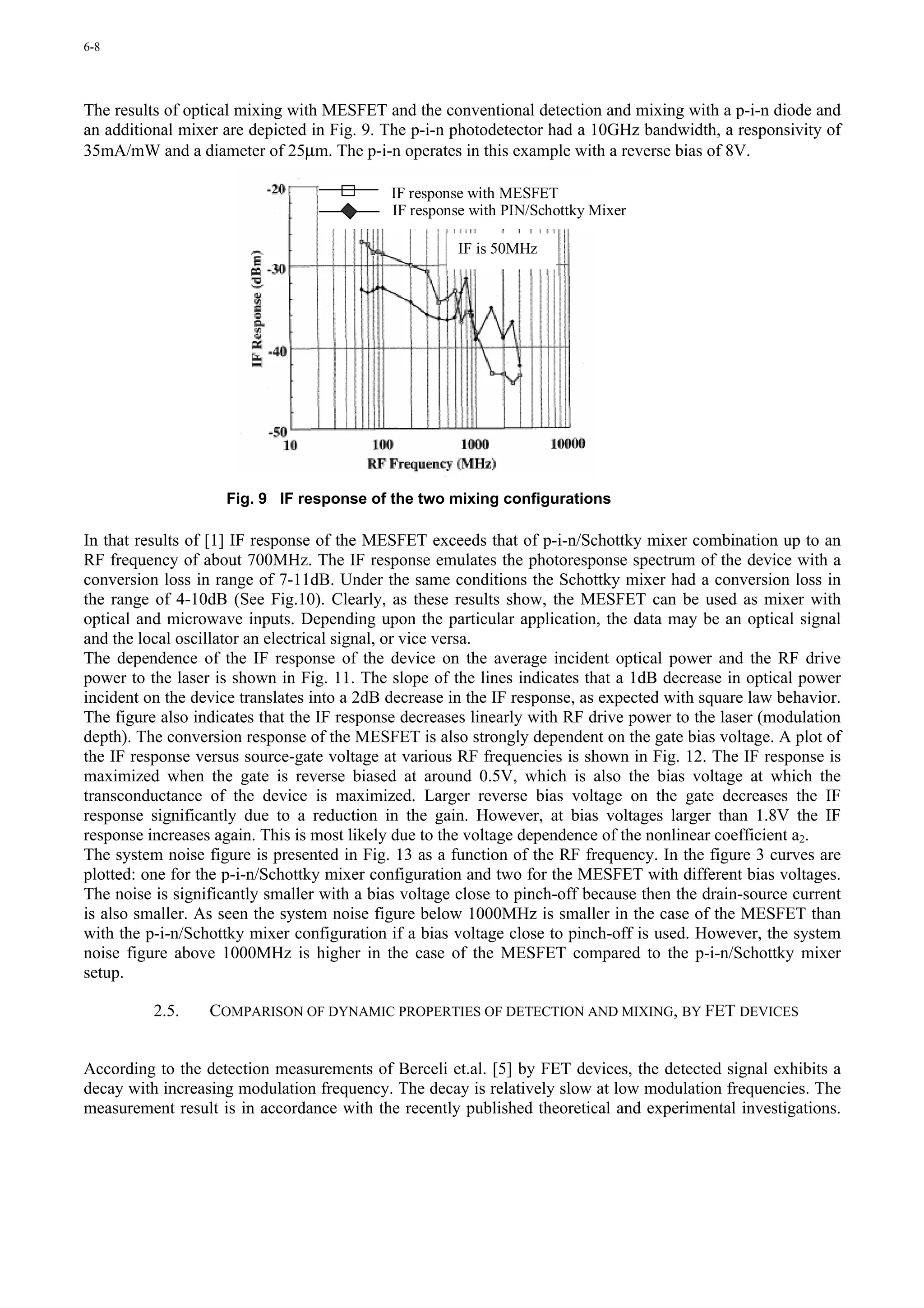 6-8




The results of optical mixing with MESFET and the conventional detection and mixing with a p-i-n diode and
an additional mixer are depicted in Fig. 9. The p-i-n photodetector had a 10GHz bandwidth, a responsivity of
35mA/mW and a diameter of 25µm. The p-i-n operates in this example with a reverse bias of 8V.

                                             IF response with MESFET
                                             IF response with PIN/Schottky Mixer

                                                      IF is 50MHz




                    Fig. 9 IF response of the two mixing configurations

In that results of [1] IF response of the MESFET exceeds that of p-i-n/Schottky mixer combination up to an
RF frequency of about 700MHz. The IF response emulates the photoresponse spectrum of the device with a
conversion loss in range of 7-11dB. Under the same conditions the Schottky mixer had a conversion loss in
the range of 4-10dB (See Fig.10). Clearly, as these results show, the MESFET can be used as mixer with
optical and microwave inputs. Depending upon the particular application, the data may be an optical signal
and the local oscillator an electrical signal, or vice versa.
The dependence of the IF response of the device on the average incident optical power and the RF drive
power to the laser is shown in Fig. 11. The slope of the lines indicates that a 1dB decrease in optical power
incident on the device translates into a 2dB decrease in the IF response, as expected with square law behavior.
The figure also indicates that the IF response decreases linearly with RF drive power to the laser (modulation
depth). The conversion response of the MESFET is also strongly dependent on the gate bias voltage. A plot of
the IF response versus source-gate voltage at various RF frequencies is shown in Fig. 12. The IF response is
maximized when the gate is reverse biased at around 0.5V, which is also the bias voltage at which the
transconductance of the device is maximized. Larger reverse bias voltage on the gate decreases the IF
response significantly due to a reduction in the gain. However, at bias voltages larger than 1.8V the IF
response increases again. This is most likely due to the voltage dependence of the nonlinear coefficient a2.
The system noise figure is presented in Fig. 13 as a function of the RF frequency. In the figure 3 curves are
plotted: one for the p-i-n/Schottky mixer configuration and two for the MESFET with different bias voltages.
The noise is significantly smaller with a bias voltage close to pinch-off because then the drain-source current
is also smaller. As seen the system noise figure below 1000MHz is smaller in the case of the MESFET than
with the p-i-n/Schottky mixer configuration if a bias voltage close to pinch-off is used. However, the system
noise figure above 1000MHz is higher in the case of the MESFET compared to the p-i-n/Schottky mixer
setup.

          2.5.    COMPARISON OF DYNAMIC PROPERTIES OF DETECTION AND MIXING, BY FET DEVICES


According to the detection measurements of Berceli et.al. [5] by FET devices, the detected signal exhibits a
decay with increasing modulation frequency. The decay is relatively slow at low modulation frequencies. The
measurement result is in accordance with the recently published theoretical and experimental investigations.
 