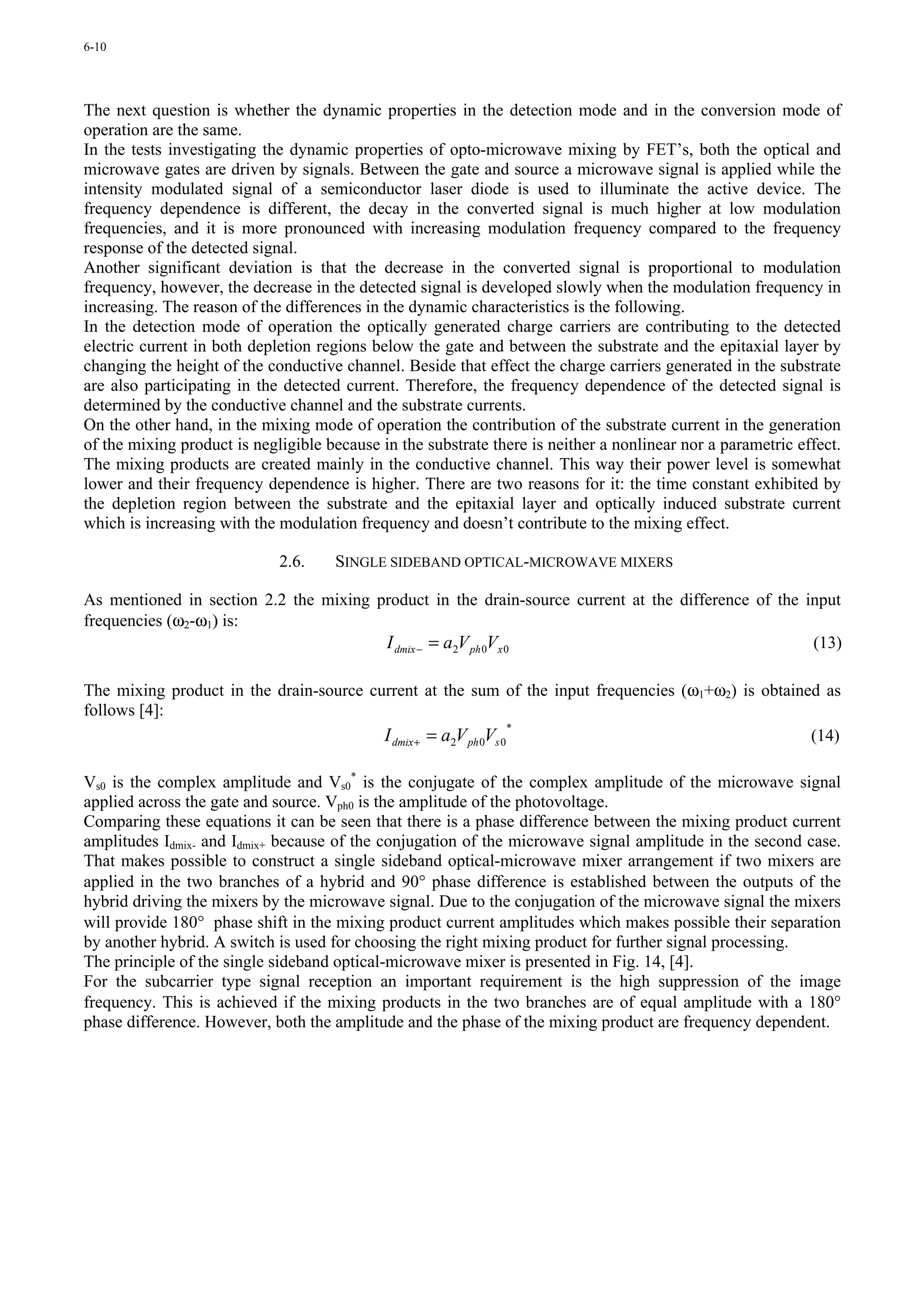 6-10




The next question is whether the dynamic properties in the detection mode and in the conversion mode of
operation are the same.
In the tests investigating the dynamic properties of opto-microwave mixing by FET’s, both the optical and
microwave gates are driven by signals. Between the gate and source a microwave signal is applied while the
intensity modulated signal of a semiconductor laser diode is used to illuminate the active device. The
frequency dependence is different, the decay in the converted signal is much higher at low modulation
frequencies, and it is more pronounced with increasing modulation frequency compared to the frequency
response of the detected signal.
Another significant deviation is that the decrease in the converted signal is proportional to modulation
frequency, however, the decrease in the detected signal is developed slowly when the modulation frequency in
increasing. The reason of the differences in the dynamic characteristics is the following.
In the detection mode of operation the optically generated charge carriers are contributing to the detected
electric current in both depletion regions below the gate and between the substrate and the epitaxial layer by
changing the height of the conductive channel. Beside that effect the charge carriers generated in the substrate
are also participating in the detected current. Therefore, the frequency dependence of the detected signal is
determined by the conductive channel and the substrate currents.
On the other hand, in the mixing mode of operation the contribution of the substrate current in the generation
of the mixing product is negligible because in the substrate there is neither a nonlinear nor a parametric effect.
The mixing products are created mainly in the conductive channel. This way their power level is somewhat
lower and their frequency dependence is higher. There are two reasons for it: the time constant exhibited by
the depletion region between the substrate and the epitaxial layer and optically induced substrate current
which is increasing with the modulation frequency and doesn’t contribute to the mixing effect.

                             2.6.    SINGLE SIDEBAND OPTICAL-MICROWAVE MIXERS

As mentioned in section 2.2 the mixing product in the drain-source current at the difference of the input
frequencies (ω2-ω1) is:
                                        I dmix − = a2V ph 0Vx 0                                      (13)

The mixing product in the drain-source current at the sum of the input frequencies (ω1+ω2) is obtained as
follows [4]:
                                         I dmix + = a2V ph 0Vs 0
                                                                 *
                                                                                                     (14)

Vs0 is the complex amplitude and Vs0* is the conjugate of the complex amplitude of the microwave signal
applied across the gate and source. Vph0 is the amplitude of the photovoltage.
Comparing these equations it can be seen that there is a phase difference between the mixing product current
amplitudes Idmix- and Idmix+ because of the conjugation of the microwave signal amplitude in the second case.
That makes possible to construct a single sideband optical-microwave mixer arrangement if two mixers are
applied in the two branches of a hybrid and 90° phase difference is established between the outputs of the
hybrid driving the mixers by the microwave signal. Due to the conjugation of the microwave signal the mixers
will provide 180° phase shift in the mixing product current amplitudes which makes possible their separation
by another hybrid. A switch is used for choosing the right mixing product for further signal processing.
The principle of the single sideband optical-microwave mixer is presented in Fig. 14, [4].
For the subcarrier type signal reception an important requirement is the high suppression of the image
frequency. This is achieved if the mixing products in the two branches are of equal amplitude with a 180°
phase difference. However, both the amplitude and the phase of the mixing product are frequency dependent.
 