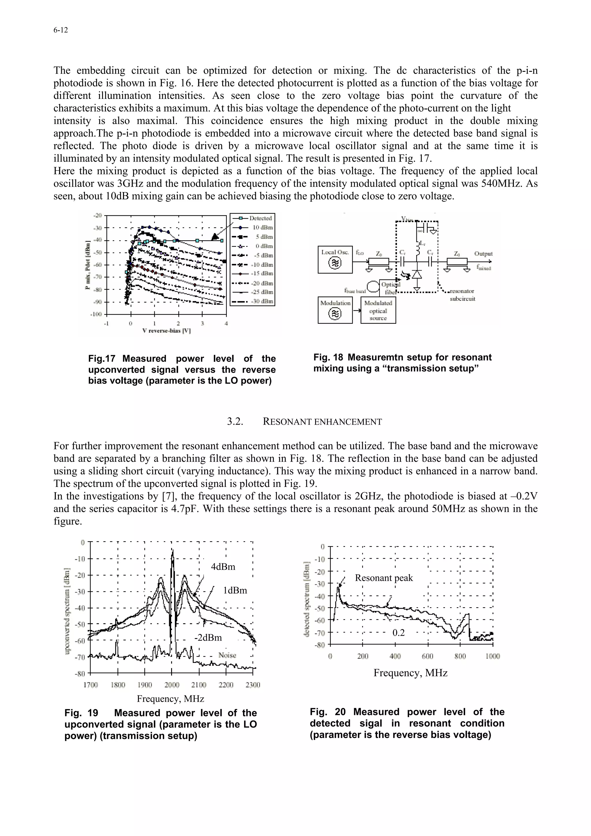 6-12




The embedding circuit can be optimized for detection or mixing. The dc characteristics of the p-i-n
photodiode is shown in Fig. 16. Here the detected photocurrent is plotted as a function of the bias voltage for
different illumination intensities. As seen close to the zero voltage bias point the curvature of the
characteristics exhibits a maximum. At this bias voltage the dependence of the photo-current on the light
intensity is also maximal. This coincidence ensures the high mixing product in the double mixing
approach.The p-i-n photodiode is embedded into a microwave circuit where the detected base band signal is
reflected. The photo diode is driven by a microwave local oscillator signal and at the same time it is
illuminated by an intensity modulated optical signal. The result is presented in Fig. 17.
Here the mixing product is depicted as a function of the bias voltage. The frequency of the applied local
oscillator was 3GHz and the modulation frequency of the intensity modulated optical signal was 540MHz. As
seen, about 10dB mixing gain can be achieved biasing the photodiode close to zero voltage.




       Fig.17 Measured power level of the                  Fig. 18 Measuremtn setup for resonant
       upconverted signal versus the reverse               mixing using a “transmission setup”
       bias voltage (parameter is the LO power)



                                        3.2.   RESONANT ENHANCEMENT

For further improvement the resonant enhancement method can be utilized. The base band and the microwave
band are separated by a branching filter as shown in Fig. 18. The reflection in the base band can be adjusted
using a sliding short circuit (varying inductance). This way the mixing product is enhanced in a narrow band.
The spectrum of the upconverted signal is plotted in Fig. 19.
In the investigations by [7], the frequency of the local oscillator is 2GHz, the photodiode is biased at –0.2V
and the series capacitor is 4.7pF. With these settings there is a resonant peak around 50MHz as shown in the
figure.



                                    4dBm
                                                                     Resonant peak
                                        1dBm



                                -2dBm                                        0.2



                                                                         Frequency, MHz

                 Frequency, MHz
  Fig. 19    Measured power level of the                  Fig. 20 Measured power level of the
  upconverted signal (parameter is the LO                 detected sigal in resonant condition
  power) (transmission setup)                             (parameter is the reverse bias voltage)
 