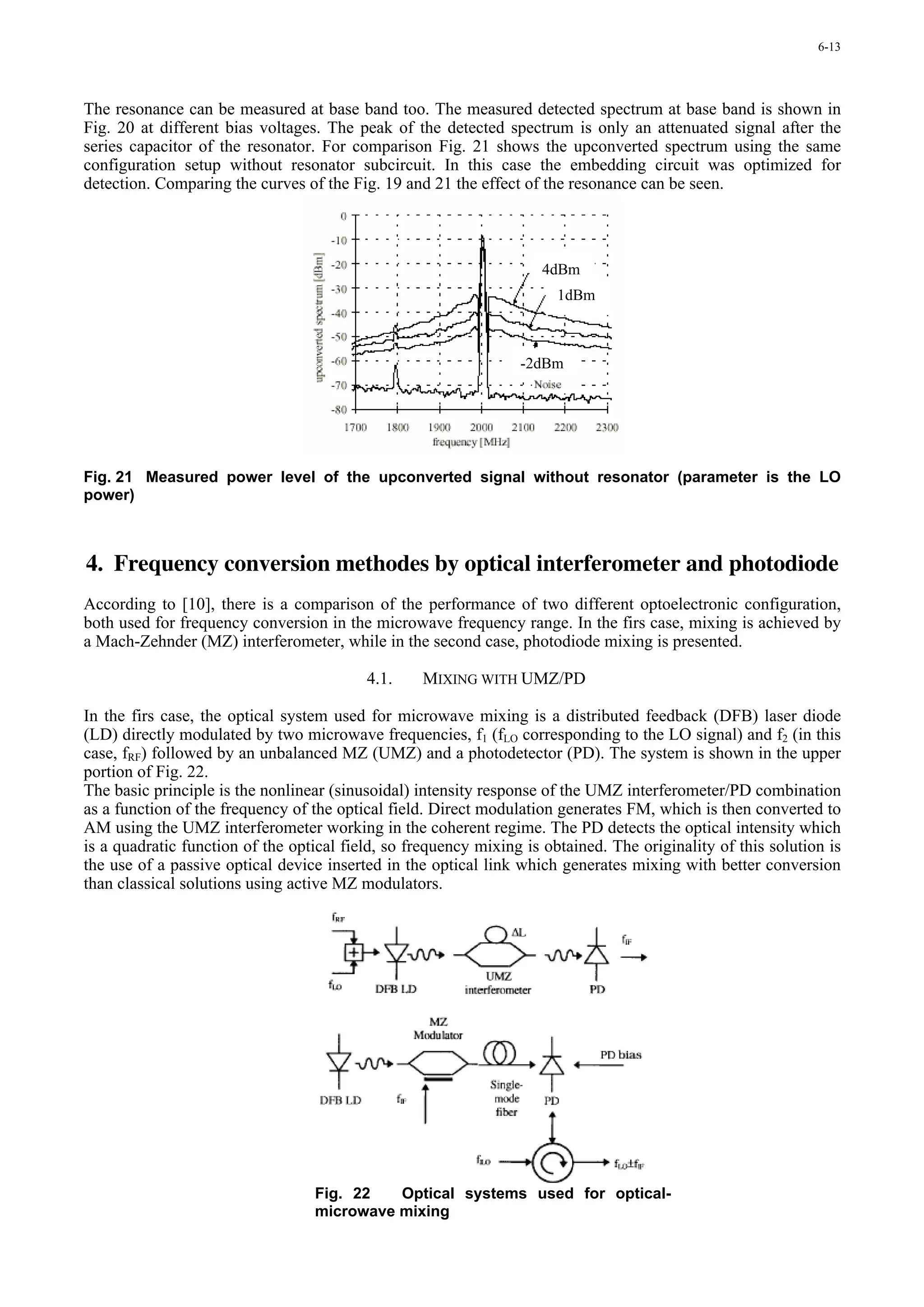 6-13




The resonance can be measured at base band too. The measured detected spectrum at base band is shown in
Fig. 20 at different bias voltages. The peak of the detected spectrum is only an attenuated signal after the
series capacitor of the resonator. For comparison Fig. 21 shows the upconverted spectrum using the same
configuration setup without resonator subcircuit. In this case the embedding circuit was optimized for
detection. Comparing the curves of the Fig. 19 and 21 the effect of the resonance can be seen.




                                                                     4dBm
                                                                       1dBm



                                                                 -2dBm




Fig. 21 Measured power level of the upconverted signal without resonator (parameter is the LO
power)



4. Frequency conversion methodes by optical interferometer and photodiode
According to [10], there is a comparison of the performance of two different optoelectronic configuration,
both used for frequency conversion in the microwave frequency range. In the firs case, mixing is achieved by
a Mach-Zehnder (MZ) interferometer, while in the second case, photodiode mixing is presented.

                                          4.1.     MIXING WITH UMZ/PD

In the firs case, the optical system used for microwave mixing is a distributed feedback (DFB) laser diode
(LD) directly modulated by two microwave frequencies, f1 (fLO corresponding to the LO signal) and f2 (in this
case, fRF) followed by an unbalanced MZ (UMZ) and a photodetector (PD). The system is shown in the upper
portion of Fig. 22.
The basic principle is the nonlinear (sinusoidal) intensity response of the UMZ interferometer/PD combination
as a function of the frequency of the optical field. Direct modulation generates FM, which is then converted to
AM using the UMZ interferometer working in the coherent regime. The PD detects the optical intensity which
is a quadratic function of the optical field, so frequency mixing is obtained. The originality of this solution is
the use of a passive optical device inserted in the optical link which generates mixing with better conversion
than classical solutions using active MZ modulators.




                                  Fig. 22   Optical systems used for optical-
                                  microwave mixing
 