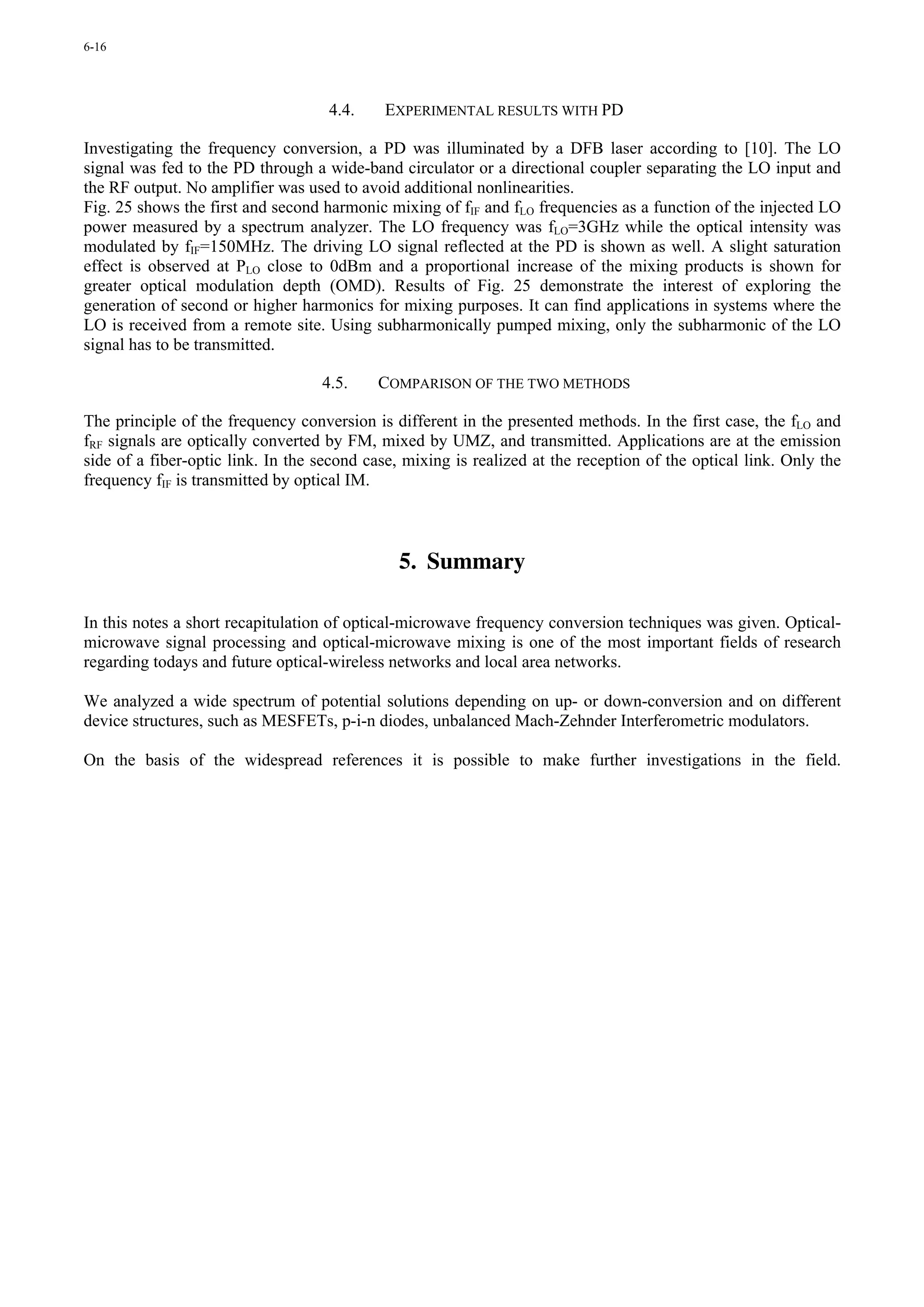 6-16




                                    4.4.    EXPERIMENTAL RESULTS WITH PD

Investigating the frequency conversion, a PD was illuminated by a DFB laser according to [10]. The LO
signal was fed to the PD through a wide-band circulator or a directional coupler separating the LO input and
the RF output. No amplifier was used to avoid additional nonlinearities.
Fig. 25 shows the first and second harmonic mixing of fIF and fLO frequencies as a function of the injected LO
power measured by a spectrum analyzer. The LO frequency was fLO=3GHz while the optical intensity was
modulated by fIF=150MHz. The driving LO signal reflected at the PD is shown as well. A slight saturation
effect is observed at PLO close to 0dBm and a proportional increase of the mixing products is shown for
greater optical modulation depth (OMD). Results of Fig. 25 demonstrate the interest of exploring the
generation of second or higher harmonics for mixing purposes. It can find applications in systems where the
LO is received from a remote site. Using subharmonically pumped mixing, only the subharmonic of the LO
signal has to be transmitted.

                                   4.5.    COMPARISON OF THE TWO METHODS

The principle of the frequency conversion is different in the presented methods. In the first case, the fLO and
fRF signals are optically converted by FM, mixed by UMZ, and transmitted. Applications are at the emission
side of a fiber-optic link. In the second case, mixing is realized at the reception of the optical link. Only the
frequency fIF is transmitted by optical IM.



                                               5. Summary

In this notes a short recapitulation of optical-microwave frequency conversion techniques was given. Optical-
microwave signal processing and optical-microwave mixing is one of the most important fields of research
regarding todays and future optical-wireless networks and local area networks.

We analyzed a wide spectrum of potential solutions depending on up- or down-conversion and on different
device structures, such as MESFETs, p-i-n diodes, unbalanced Mach-Zehnder Interferometric modulators.

On the basis of the widespread references it is possible to make further investigations in the field.
 