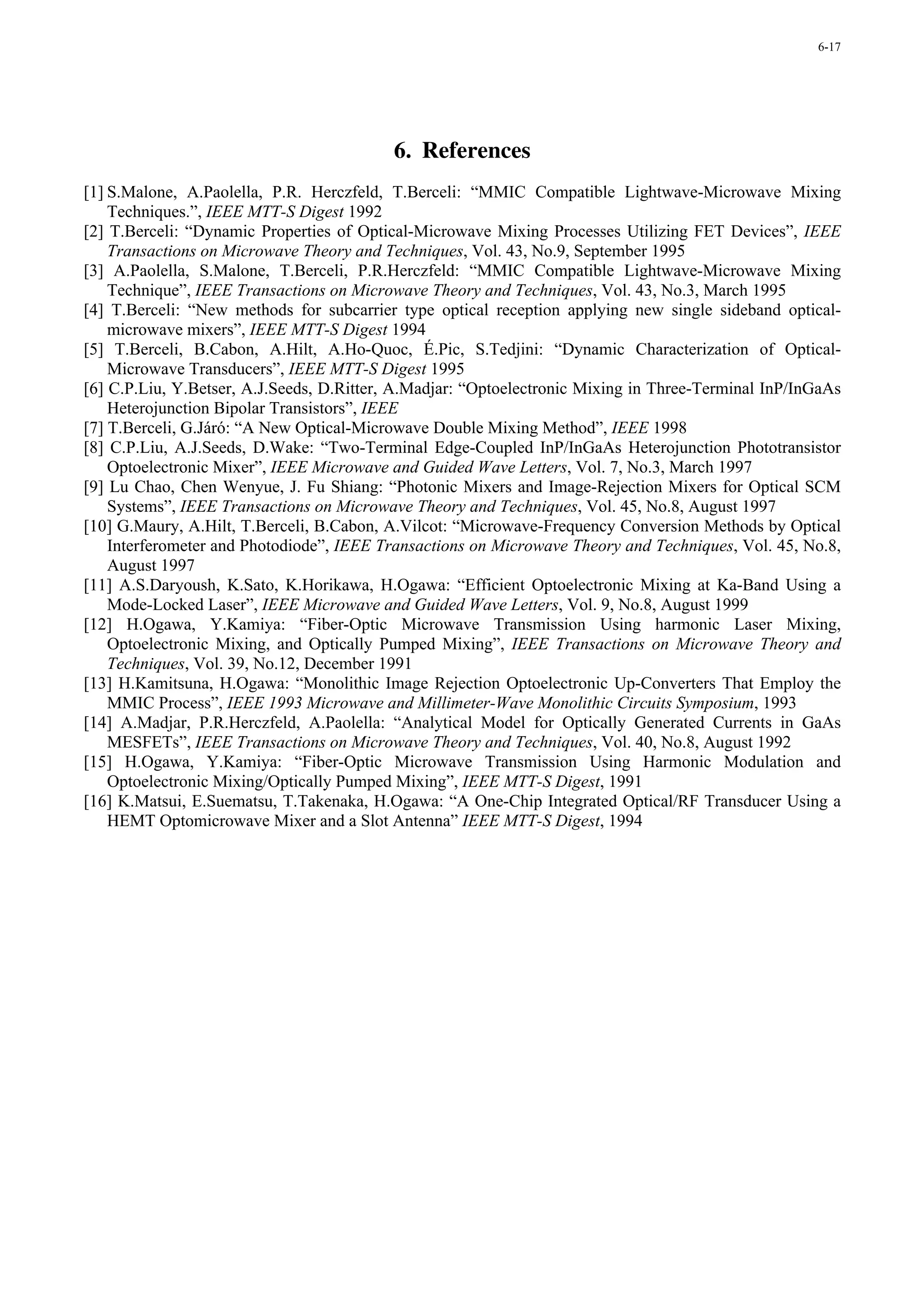 6-17




                                           6. References
[1] S.Malone, A.Paolella, P.R. Herczfeld, T.Berceli: “MMIC Compatible Lightwave-Microwave Mixing
    Techniques.”, IEEE MTT-S Digest 1992
[2] T.Berceli: “Dynamic Properties of Optical-Microwave Mixing Processes Utilizing FET Devices”, IEEE
    Transactions on Microwave Theory and Techniques, Vol. 43, No.9, September 1995
[3] A.Paolella, S.Malone, T.Berceli, P.R.Herczfeld: “MMIC Compatible Lightwave-Microwave Mixing
    Technique”, IEEE Transactions on Microwave Theory and Techniques, Vol. 43, No.3, March 1995
[4] T.Berceli: “New methods for subcarrier type optical reception applying new single sideband optical-
    microwave mixers”, IEEE MTT-S Digest 1994
[5] T.Berceli, B.Cabon, A.Hilt, A.Ho-Quoc, É.Pic, S.Tedjini: “Dynamic Characterization of Optical-
    Microwave Transducers”, IEEE MTT-S Digest 1995
[6] C.P.Liu, Y.Betser, A.J.Seeds, D.Ritter, A.Madjar: “Optoelectronic Mixing in Three-Terminal InP/InGaAs
    Heterojunction Bipolar Transistors”, IEEE
[7] T.Berceli, G.Járó: “A New Optical-Microwave Double Mixing Method”, IEEE 1998
[8] C.P.Liu, A.J.Seeds, D.Wake: “Two-Terminal Edge-Coupled InP/InGaAs Heterojunction Phototransistor
    Optoelectronic Mixer”, IEEE Microwave and Guided Wave Letters, Vol. 7, No.3, March 1997
[9] Lu Chao, Chen Wenyue, J. Fu Shiang: “Photonic Mixers and Image-Rejection Mixers for Optical SCM
    Systems”, IEEE Transactions on Microwave Theory and Techniques, Vol. 45, No.8, August 1997
[10] G.Maury, A.Hilt, T.Berceli, B.Cabon, A.Vilcot: “Microwave-Frequency Conversion Methods by Optical
    Interferometer and Photodiode”, IEEE Transactions on Microwave Theory and Techniques, Vol. 45, No.8,
    August 1997
[11] A.S.Daryoush, K.Sato, K.Horikawa, H.Ogawa: “Efficient Optoelectronic Mixing at Ka-Band Using a
    Mode-Locked Laser”, IEEE Microwave and Guided Wave Letters, Vol. 9, No.8, August 1999
[12] H.Ogawa, Y.Kamiya: “Fiber-Optic Microwave Transmission Using harmonic Laser Mixing,
    Optoelectronic Mixing, and Optically Pumped Mixing”, IEEE Transactions on Microwave Theory and
    Techniques, Vol. 39, No.12, December 1991
[13] H.Kamitsuna, H.Ogawa: “Monolithic Image Rejection Optoelectronic Up-Converters That Employ the
    MMIC Process”, IEEE 1993 Microwave and Millimeter-Wave Monolithic Circuits Symposium, 1993
[14] A.Madjar, P.R.Herczfeld, A.Paolella: “Analytical Model for Optically Generated Currents in GaAs
    MESFETs”, IEEE Transactions on Microwave Theory and Techniques, Vol. 40, No.8, August 1992
[15] H.Ogawa, Y.Kamiya: “Fiber-Optic Microwave Transmission Using Harmonic Modulation and
    Optoelectronic Mixing/Optically Pumped Mixing”, IEEE MTT-S Digest, 1991
[16] K.Matsui, E.Suematsu, T.Takenaka, H.Ogawa: “A One-Chip Integrated Optical/RF Transducer Using a
    HEMT Optomicrowave Mixer and a Slot Antenna” IEEE MTT-S Digest, 1994
 