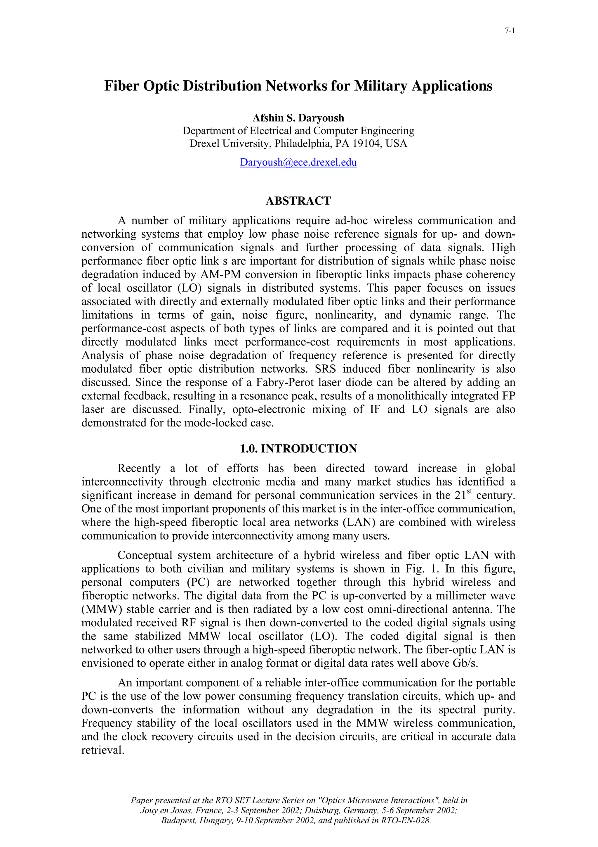 7-1




    Fiber Optic Distribution Networks for Military Applications

                                     Afshin S. Daryoush
                       Department of Electrical and Computer Engineering
                        Drexel University, Philadelphia, PA 19104, USA
                                      Daryoush@ece.drexel.edu


                                             ABSTRACT
        A number of military applications require ad-hoc wireless communication and
networking systems that employ low phase noise reference signals for up- and down-
conversion of communication signals and further processing of data signals. High
performance fiber optic link s are important for distribution of signals while phase noise
degradation induced by AM-PM conversion in fiberoptic links impacts phase coherency
of local oscillator (LO) signals in distributed systems. This paper focuses on issues
associated with directly and externally modulated fiber optic links and their performance
limitations in terms of gain, noise figure, nonlinearity, and dynamic range. The
performance-cost aspects of both types of links are compared and it is pointed out that
directly modulated links meet performance-cost requirements in most applications.
Analysis of phase noise degradation of frequency reference is presented for directly
modulated fiber optic distribution networks. SRS induced fiber nonlinearity is also
discussed. Since the response of a Fabry-Perot laser diode can be altered by adding an
external feedback, resulting in a resonance peak, results of a monolithically integrated FP
laser are discussed. Finally, opto-electronic mixing of IF and LO signals are also
demonstrated for the mode-locked case.

                                      1.0. INTRODUCTION
        Recently a lot of efforts has been directed toward increase in global
interconnectivity through electronic media and many market studies has identified a
significant increase in demand for personal communication services in the 21st century.
One of the most important proponents of this market is in the inter-office communication,
where the high-speed fiberoptic local area networks (LAN) are combined with wireless
communication to provide interconnectivity among many users.
       Conceptual system architecture of a hybrid wireless and fiber optic LAN with
applications to both civilian and military systems is shown in Fig. 1. In this figure,
personal computers (PC) are networked together through this hybrid wireless and
fiberoptic networks. The digital data from the PC is up-converted by a millimeter wave
(MMW) stable carrier and is then radiated by a low cost omni-directional antenna. The
modulated received RF signal is then down-converted to the coded digital signals using
the same stabilized MMW local oscillator (LO). The coded digital signal is then
networked to other users through a high-speed fiberoptic network. The fiber-optic LAN is
envisioned to operate either in analog format or digital data rates well above Gb/s.
        An important component of a reliable inter-office communication for the portable
PC is the use of the low power consuming frequency translation circuits, which up- and
down-converts the information without any degradation in the its spectral purity.
Frequency stability of the local oscillators used in the MMW wireless communication,
and the clock recovery circuits used in the decision circuits, are critical in accurate data
retrieval.



          Paper presented at the RTO SET Lecture Series on "Optics Microwave Interactions", held in
            Jouy en Josas, France, 2-3 September 2002; Duisburg, Germany, 5-6 September 2002;
                 Budapest, Hungary, 9-10 September 2002, and published in RTO-EN-028.
 