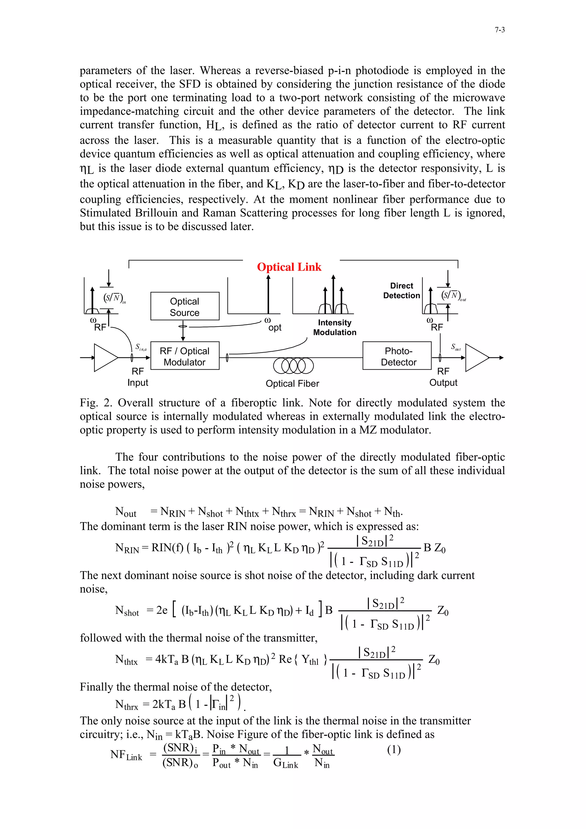 7-3




parameters of the laser. Whereas a reverse-biased p-i-n photodiode is employed in the
optical receiver, the SFD is obtained by considering the junction resistance of the diode
to be the port one terminating load to a two-port network consisting of the microwave
impedance-matching circuit and the other device parameters of the detector. The link
current transfer function, HL, is defined as the ratio of detector current to RF current
across the laser. This is a measurable quantity that is a function of the electro-optic
device quantum efficiencies as well as optical attenuation and coupling efficiency, where
ηL is the laser diode external quantum efficiency, ηD is the detector responsivity, L is
the optical attenuation in the fiber, and KL, KD are the laser-to-fiber and fiber-to-detector
coupling efficiencies, respectively. At the moment nonlinear fiber performance due to
Stimulated Brillouin and Raman Scattering processes for long fiber length L is ignored,
but this issue is to be discussed later.


                                        Optical Link
                                                                   Direct
     (S N )                                                       Detection     (S N )
          in               Optical                                                     o ut


                           Source
  ω                                      ω           Intensity                ω
   RF                                     opt       Modulation
                                                                               RF
                Si n,a                                                              Sout
                         RF / Optical                             Photo-
                          Modulator                              Detector
                RF                                                             RF
               Input                     Optical Fiber                        Output

Fig. 2. Overall structure of a fiberoptic link. Note for directly modulated system the
optical source is internally modulated whereas in externally modulated link the electro-
optic property is used to perform intensity modulation in a MZ modulator.

       The four contributions to the noise power of the directly modulated fiber-optic
link. The total noise power at the output of the detector is the sum of all these individual
noise powers,

        Nout = NRIN + Nshot + Nthtx + Nthrx = NRIN + Nshot + Nth.
The dominant term is the laser RIN noise power, which is expressed as:
                                                               S21D 2
        NRIN = RIN(f) Ib - Ith 2 ηL KL L KD ηD 2                             B Z0
                                                                           2
                                                          1 - ΓSD S11D
The next dominant noise source is shot noise of the detector, including dark current
noise,
                                                                 S21D 2
        Nshot = 2e Ib -Ith ηL KL L KD ηD + Ιd B                                 Z0
                                                                             2
                                                             1 - ΓSD S11D
followed with the thermal noise of the transmitter,
                                                                S21D 2
        Nthtx = 4kTa B ηL KL L KD ηD 2 Re Ythl                                Z0
                                                                           2
                                                          1 - ΓSD S11D
Finally the thermal noise of the detector,
                                 2
        Nthrx = 2kTa B 1 - Γin      .
The only noise source at the input of the link is the thermal noise in the transmitter
circuitry; i.e., Nin = kTaB. Noise Figure of the fiber-optic link is defined as
                    (SNR) i Pin * Nout              N                (1)
       NF Link =            =           = 1 * out
                    (SNR) o Pout * N in G Link N in
 