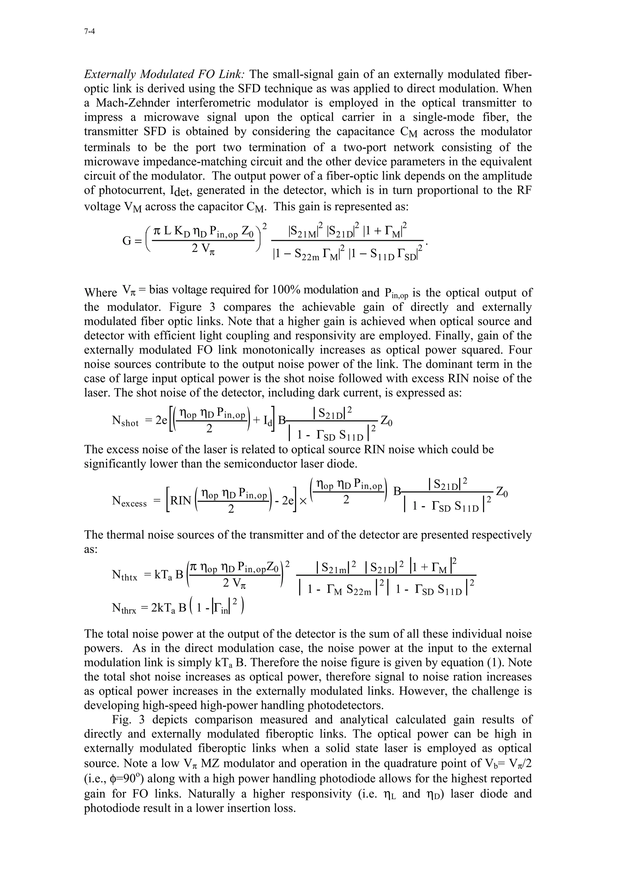 7-4




Externally Modulated FO Link: The small-signal gain of an externally modulated fiber-
optic link is derived using the SFD technique as was applied to direct modulation. When
a Mach-Zehnder interferometric modulator is employed in the optical transmitter to
impress a microwave signal upon the optical carrier in a single-mode fiber, the
transmitter SFD is obtained by considering the capacitance CM across the modulator
terminals to be the port two termination of a two-port network consisting of the
microwave impedance-matching circuit and the other device parameters in the equivalent
circuit of the modulator. The output power of a fiber-optic link depends on the amplitude
of photocurrent, Idet, generated in the detector, which is in turn proportional to the RF
voltage VM across the capacitor CM. This gain is represented as:
                                                2       2        2
           π L KD ηD Pin,op Z0         |S21M| |S21D| |1 + ΓM|
                                  2
        G=
          
                                
                                                                        .
                   2 Vπ                             2
                                      |1 − S22m ΓM| |1 − S11D ΓSD|
                                                                     2



Where Vπ = bias voltage required for 100% modulation and Pin,op is the optical output of
the modulator. Figure 3 compares the achievable gain of directly and externally
modulated fiber optic links. Note that a higher gain is achieved when optical source and
detector with efficient light coupling and responsivity are employed. Finally, gain of the
externally modulated FO link monotonically increases as optical power squared. Four
noise sources contribute to the output noise power of the link. The dominant term in the
case of large input optical power is the shot noise followed with excess RIN noise of the
laser. The shot noise of the detector, including dark current, is expressed as:
                    ηop ηD Pin,op                S21D 2
      Nshot = 2e                    + Id B                    Z0
                         2                   1 - ΓSD S11D
                                                            2

The excess noise of the laser is related to optical source RIN noise which could be
significantly lower than the semiconductor laser diode.
                                               ηop ηD Pin,op       S21D 2
                       η η P                                 B                        Z0
      N excess   = RIN op D in,op - 2e ×            2          1 - ΓSD S11D
                                                                                  2
                          2

The thermal noise sources of the transmitter and of the detector are presented respectively
as:
                                                                           2
                    π ηop ηD Pin,op Z0 2        S21m 2 S21D 2 1 + ΓM
     Nthtx = kTa B
                           2 Vπ                             2                 2
                                             1 - ΓM S22m       1 - ΓSD S11D
                               2
      Nthrx = 2kTa B 1 - Γin

The total noise power at the output of the detector is the sum of all these individual noise
powers. As in the direct modulation case, the noise power at the input to the external
modulation link is simply kTa B. Therefore the noise figure is given by equation (1). Note
the total shot noise increases as optical power, therefore signal to noise ration increases
as optical power increases in the externally modulated links. However, the challenge is
developing high-speed high-power handling photodetectors.
       Fig. 3 depicts comparison measured and analytical calculated gain results of
directly and externally modulated fiberoptic links. The optical power can be high in
externally modulated fiberoptic links when a solid state laser is employed as optical
source. Note a low Vπ MZ modulator and operation in the quadrature point of Vb= Vπ/2
(i.e., φ=90o) along with a high power handling photodiode allows for the highest reported
gain for FO links. Naturally a higher responsivity (i.e. ηL and ηD) laser diode and
photodiode result in a lower insertion loss.
 