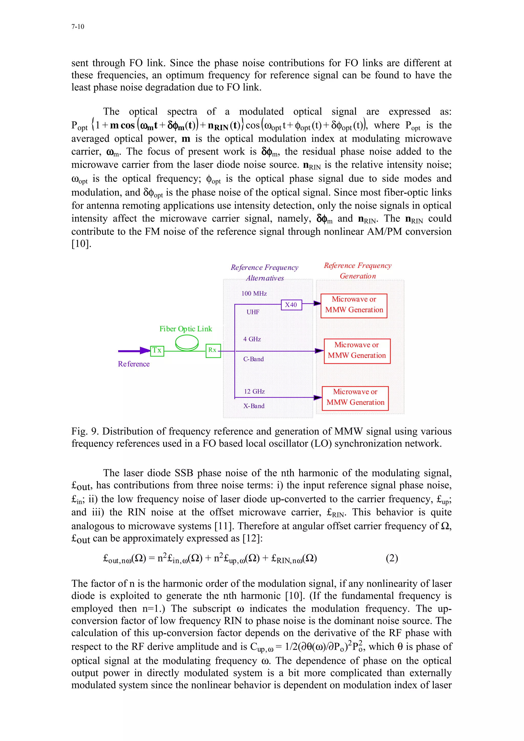 7-10




sent through FO link. Since the phase noise contributions for FO links are different at
these frequencies, an optimum frequency for reference signal can be found to have the
least phase noise degradation due to FO link.

        The optical spectra of a modulated optical signal are expressed as:
Popt 1 + m cos ωm t + δφm (t) + nRIN (t) cos ωopt t + φopt (t) + δφopt (t) , where Popt is the
averaged optical power, m is the optical modulation index at modulating microwave
carrier, ωm. The focus of present work is δφm, the residual phase noise added to the
microwave carrier from the laser diode noise source. nRIN is the relative intensity noise;
ωopt is the optical frequency; φopt is the optical phase signal due to side modes and
modulation, and δφopt is the phase noise of the optical signal. Since most fiber-optic links
for antenna remoting applications use intensity detection, only the noise signals in optical
intensity affect the microwave carrier signal, namely, δφm and nRIN. The nRIN could
contribute to the FM noise of the reference signal through nonlinear AM/PM conversion
[10].

                                           Reference Frequency   Reference Frequency
                                               Alternatives           Generation

                                             100 MHz
                                                                  Microwave or
                                                          X40
                                               UHF               MMW Generation

                        Fiber Optic Link
                                              4 GHz
                                                                   Microwave or
                       Tx             Rx
                                              C-Band              MMW Generation
           Reference


                                              12 GHz              Microwave or
                                              X-Band             MMW Generation


Fig. 9. Distribution of frequency reference and generation of MMW signal using various
frequency references used in a FO based local oscillator (LO) synchronization network.

          The laser diode SSB phase noise of the nth harmonic of the modulating signal,
£out, has contributions from three noise terms: i) the input reference signal phase noise,
£in; ii) the low frequency noise of laser diode up-converted to the carrier frequency, £up;
and iii) the RIN noise at the offset microwave carrier, £RIN. This behavior is quite
analogous to microwave systems [11]. Therefore at angular offset carrier frequency of Ω,
£out can be approximately expressed as [12]:
       £out,n ω(Ω) = n2 £in, ω(Ω) + n2 £up, ω(Ω) + £RIN,n ω(Ω)                    (2)

The factor of n is the harmonic order of the modulation signal, if any nonlinearity of laser
diode is exploited to generate the nth harmonic [10]. (If the fundamental frequency is
employed then n=1.) The subscript ω indicates the modulation frequency. The up-
conversion factor of low frequency RIN to phase noise is the dominant noise source. The
calculation of this up-conversion factor depends on the derivative of the RF phase with
respect to the RF derive amplitude and is Cup, ω = 1/2(∂θ(ω)/∂Po )2 P2 , which θ is phase of
                                                                     o
optical signal at the modulating frequency ω. The dependence of phase on the optical
output power in directly modulated system is a bit more complicated than externally
modulated system since the nonlinear behavior is dependent on modulation index of laser
 
