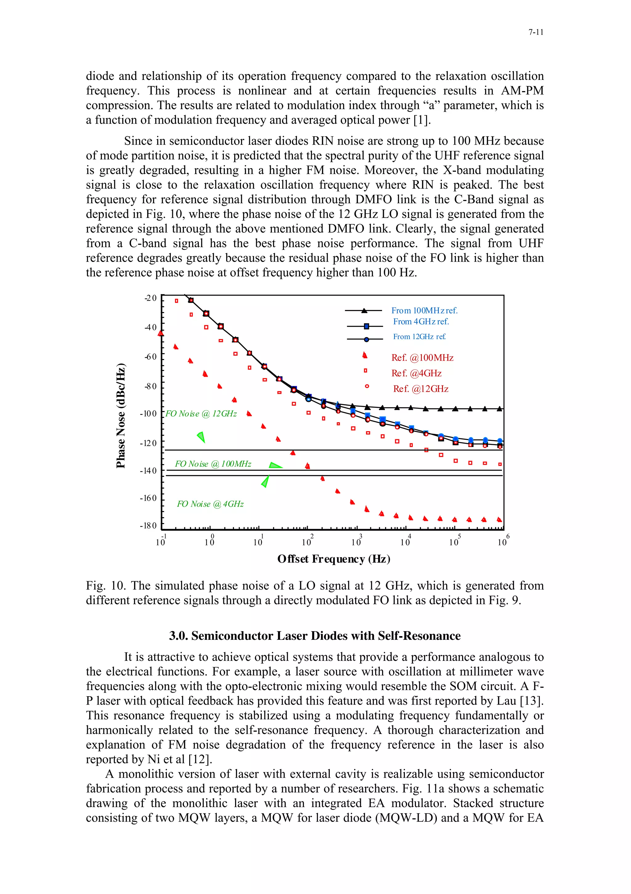 7-11




diode and relationship of its operation frequency compared to the relaxation oscillation
frequency. This process is nonlinear and at certain frequencies results in AM-PM
compression. The results are related to modulation index through “a” parameter, which is
a function of modulation frequency and averaged optical power [1].
        Since in semiconductor laser diodes RIN noise are strong up to 100 MHz because
of mode partition noise, it is predicted that the spectral purity of the UHF reference signal
is greatly degraded, resulting in a higher FM noise. Moreover, the X-band modulating
signal is close to the relaxation oscillation frequency where RIN is peaked. The best
frequency for reference signal distribution through DMFO link is the C-Band signal as
depicted in Fig. 10, where the phase noise of the 12 GHz LO signal is generated from the
reference signal through the above mentioned DMFO link. Clearly, the signal generated
from a C-band signal has the best phase noise performance. The signal from UHF
reference degrades greatly because the residual phase noise of the FO link is higher than
the reference phase noise at offset frequency higher than 100 Hz.
                            -2 0
                                                                                          From 100MHz ref.
                                                                                          From 4GHz ref.
                            -4 0
                                                                                          From 12GHz ref.

                            -6 0                                                          Ref. @100MHz
     Phase Nose (dBc/Hz)




                                                                                          Ref. @4GHz
                            -8 0                                                          Ref. @12GHz

                           -10 0 FO Noise @ 12GHz


                           -12 0

                                         FO Noise @ 100MHz
                           -14 0


                           -16 0
                                         FO Noise @ 4GHz

                           -18 0
                                   -1           0             1         2        3            4              5    6
                               10              10            10       10       10           10              10   10
                                                                  Offset Frequency (Hz)

Fig. 10. The simulated phase noise of a LO signal at 12 GHz, which is generated from
different reference signals through a directly modulated FO link as depicted in Fig. 9.

                                        3.0. Semiconductor Laser Diodes with Self-Resonance
        It is attractive to achieve optical systems that provide a performance analogous to
the electrical functions. For example, a laser source with oscillation at millimeter wave
frequencies along with the opto-electronic mixing would resemble the SOM circuit. A F-
P laser with optical feedback has provided this feature and was first reported by Lau [13].
This resonance frequency is stabilized using a modulating frequency fundamentally or
harmonically related to the self-resonance frequency. A thorough characterization and
explanation of FM noise degradation of the frequency reference in the laser is also
reported by Ni et al [12].
    A monolithic version of laser with external cavity is realizable using semiconductor
fabrication process and reported by a number of researchers. Fig. 11a shows a schematic
drawing of the monolithic laser with an integrated EA modulator. Stacked structure
consisting of two MQW layers, a MQW for laser diode (MQW-LD) and a MQW for EA
 