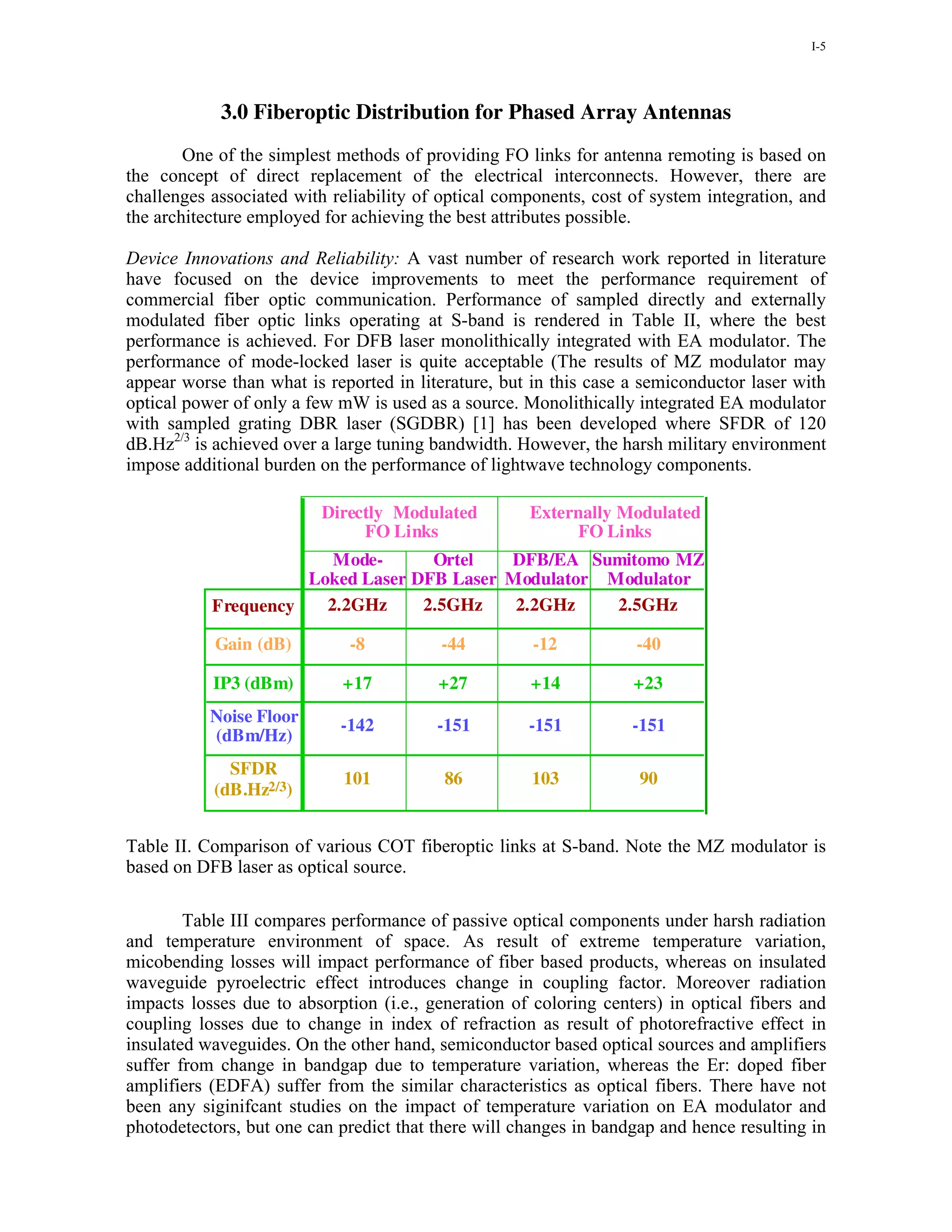 I-5




            3.0 Fiberoptic Distribution for Phased Array Antennas
        One of the simplest methods of providing FO links for antenna remoting is based on
the concept of direct replacement of the electrical interconnects. However, there are
challenges associated with reliability of optical components, cost of system integration, and
the architecture employed for achieving the best attributes possible.

Device Innovations and Reliability: A vast number of research work reported in literature
have focused on the device improvements to meet the performance requirement of
commercial fiber optic communication. Performance of sampled directly and externally
modulated fiber optic links operating at S-band is rendered in Table II, where the best
performance is achieved. For DFB laser monolithically integrated with EA modulator. The
performance of mode-locked laser is quite acceptable (The results of MZ modulator may
appear worse than what is reported in literature, but in this case a semiconductor laser with
optical power of only a few mW is used as a source. Monolithically integrated EA modulator
with sampled grating DBR laser (SGDBR) [1] has been developed where SFDR of 120
dB.Hz2/3 is achieved over a large tuning bandwidth. However, the harsh military environment
impose additional burden on the performance of lightwave technology components.

                         Directly Modulated          Externally Modulated
                              FO Links                    FO Links
                        Mode-      Ortel   DFB/EA Sumitomo MZ
                     Loked Laser DFB Laser Modulator Modulator
           Frequency   2.2GHz     2.5GHz    2.2GHz    2.5GHz

           Gain (dB)         -8          -44          -12          -40

           IP3 (dBm)        +17          +27         +14           +23
           Noise Floor      -142         -151        -151          -151
           (dBm/Hz)
             SFDR
                            101           86         103            90
           (dB.Hz2/3)


Table II. Comparison of various COT fiberoptic links at S-band. Note the MZ modulator is
based on DFB laser as optical source.

        Table III compares performance of passive optical components under harsh radiation
and temperature environment of space. As result of extreme temperature variation,
micobending losses will impact performance of fiber based products, whereas on insulated
waveguide pyroelectric effect introduces change in coupling factor. Moreover radiation
impacts losses due to absorption (i.e., generation of coloring centers) in optical fibers and
coupling losses due to change in index of refraction as result of photorefractive effect in
insulated waveguides. On the other hand, semiconductor based optical sources and amplifiers
suffer from change in bandgap due to temperature variation, whereas the Er: doped fiber
amplifiers (EDFA) suffer from the similar characteristics as optical fibers. There have not
been any siginifcant studies on the impact of temperature variation on EA modulator and
photodetectors, but one can predict that there will changes in bandgap and hence resulting in
 
