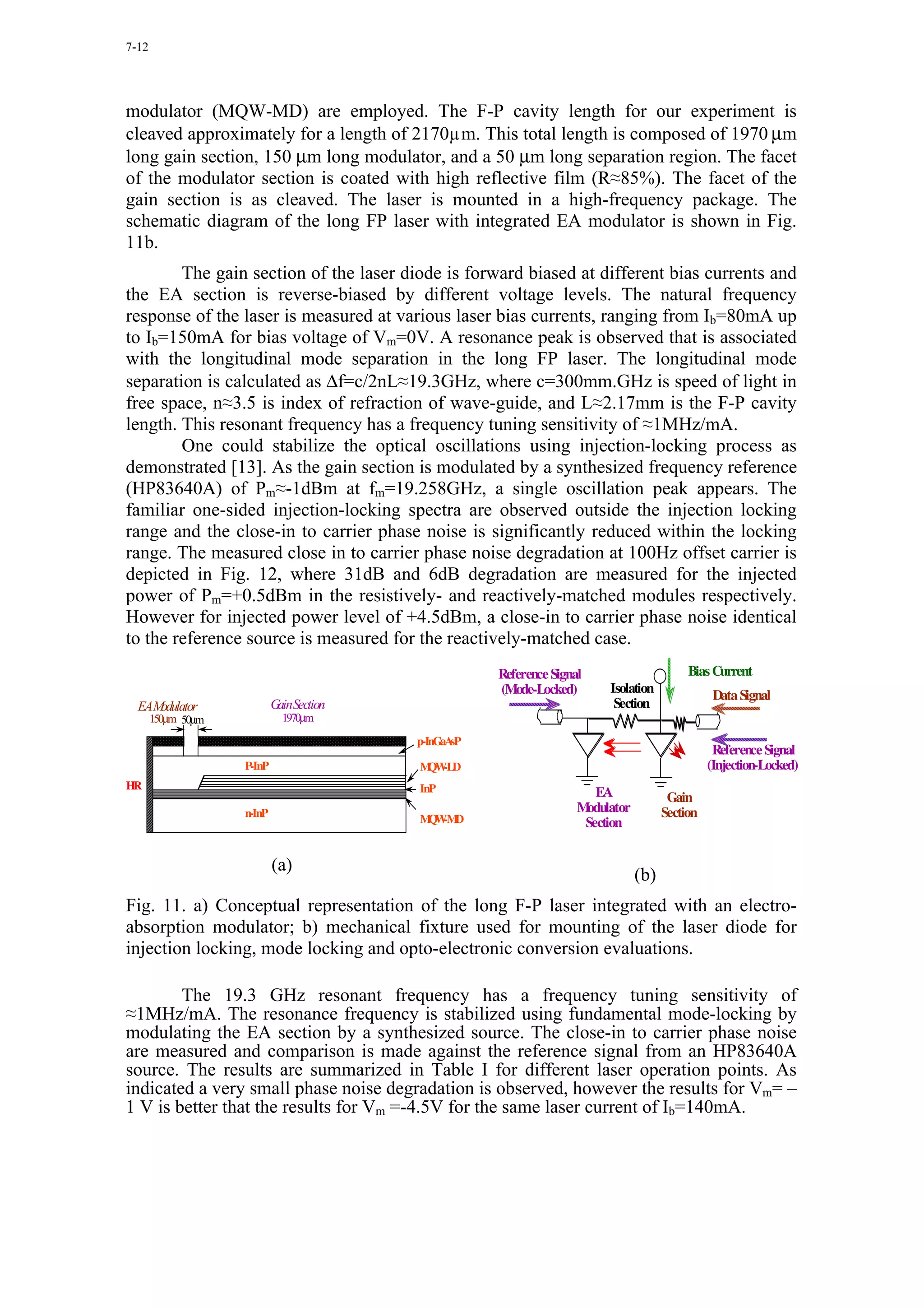 7-12




modulator (MQW-MD) are employed. The F-P cavity length for our experiment is
cleaved approximately for a length of 2170µm. This total length is composed of 1970 µm
long gain section, 150 µm long modulator, and a 50 µm long separation region. The facet
of the modulator section is coated with high reflective film (R≈85%). The facet of the
gain section is as cleaved. The laser is mounted in a high-frequency package. The
schematic diagram of the long FP laser with integrated EA modulator is shown in Fig.
11b.
        The gain section of the laser diode is forward biased at different bias currents and
the EA section is reverse-biased by different voltage levels. The natural frequency
response of the laser is measured at various laser bias currents, ranging from Ib=80mA up
to Ib=150mA for bias voltage of Vm=0V. A resonance peak is observed that is associated
with the longitudinal mode separation in the long FP laser. The longitudinal mode
separation is calculated as ∆f=c/2nL≈19.3GHz, where c=300mm.GHz is speed of light in
free space, n≈3.5 is index of refraction of wave-guide, and L≈2.17mm is the F-P cavity
length. This resonant frequency has a frequency tuning sensitivity of ≈1MHz/mA.
        One could stabilize the optical oscillations using injection-locking process as
demonstrated [13]. As the gain section is modulated by a synthesized frequency reference
(HP83640A) of Pm≈-1dBm at fm=19.258GHz, a single oscillation peak appears. The
familiar one-sided injection-locking spectra are observed outside the injection locking
range and the close-in to carrier phase noise is significantly reduced within the locking
range. The measured close in to carrier phase noise degradation at 100Hz offset carrier is
depicted in Fig. 12, where 31dB and 6dB degradation are measured for the injected
power of Pm=+0.5dBm in the resistively- and reactively-matched modules respectively.
However for injected power level of +4.5dBm, a close-in to carrier phase noise identical
to the reference source is measured for the reactively-matched case.
                                                      Reference Signal                      Bias Current
                                                      (Mode-Locked)       Isolation               Data Signal
  EAModulator               GainSection                                    Section
       150µm 50µm             1970µm
                                          p-InGaAsP
                                                                                                  Reference Signal
                    P-InP                 M -LD
                                           QW                                                    (Injection-Locked)
HR                                        InP                           EA              Gain
                    n-InP                                            Modulator         Section
                                          MW D
                                           Q -M                       Section


                            (a)
                                                                                 (b)
Fig. 11. a) Conceptual representation of the long F-P laser integrated with an electro-
absorption modulator; b) mechanical fixture used for mounting of the laser diode for
injection locking, mode locking and opto-electronic conversion evaluations.

        The 19.3 GHz resonant frequency has a frequency tuning sensitivity of
≈1MHz/mA. The resonance frequency is stabilized using fundamental mode-locking by
modulating the EA section by a synthesized source. The close-in to carrier phase noise
are measured and comparison is made against the reference signal from an HP83640A
source. The results are summarized in Table I for different laser operation points. As
indicated a very small phase noise degradation is observed, however the results for Vm= –
1 V is better that the results for Vm =-4.5V for the same laser current of Ib=140mA.
 