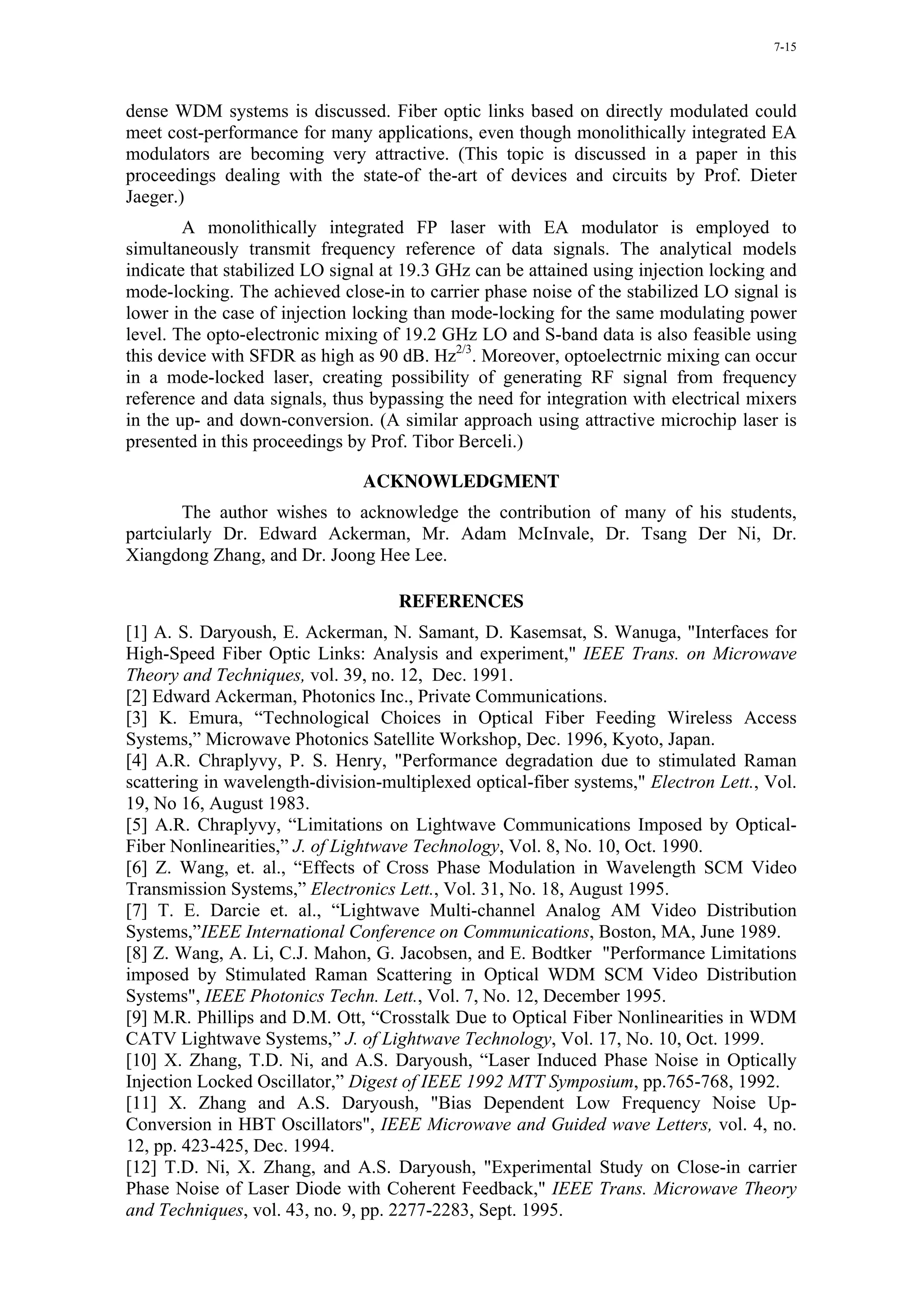 7-15




dense WDM systems is discussed. Fiber optic links based on directly modulated could
meet cost-performance for many applications, even though monolithically integrated EA
modulators are becoming very attractive. (This topic is discussed in a paper in this
proceedings dealing with the state-of the-art of devices and circuits by Prof. Dieter
Jaeger.)
        A monolithically integrated FP laser with EA modulator is employed to
simultaneously transmit frequency reference of data signals. The analytical models
indicate that stabilized LO signal at 19.3 GHz can be attained using injection locking and
mode-locking. The achieved close-in to carrier phase noise of the stabilized LO signal is
lower in the case of injection locking than mode-locking for the same modulating power
level. The opto-electronic mixing of 19.2 GHz LO and S-band data is also feasible using
this device with SFDR as high as 90 dB. Hz2/3. Moreover, optoelectrnic mixing can occur
in a mode-locked laser, creating possibility of generating RF signal from frequency
reference and data signals, thus bypassing the need for integration with electrical mixers
in the up- and down-conversion. (A similar approach using attractive microchip laser is
presented in this proceedings by Prof. Tibor Berceli.)

                               ACKNOWLEDGMENT
        The author wishes to acknowledge the contribution of many of his students,
partciularly Dr. Edward Ackerman, Mr. Adam McInvale, Dr. Tsang Der Ni, Dr.
Xiangdong Zhang, and Dr. Joong Hee Lee.

                                    REFERENCES
[1] A. S. Daryoush, E. Ackerman, N. Samant, D. Kasemsat, S. Wanuga, "Interfaces for
High-Speed Fiber Optic Links: Analysis and experiment," IEEE Trans. on Microwave
Theory and Techniques, vol. 39, no. 12, Dec. 1991.
[2] Edward Ackerman, Photonics Inc., Private Communications.
[3] K. Emura, “Technological Choices in Optical Fiber Feeding Wireless Access
Systems,” Microwave Photonics Satellite Workshop, Dec. 1996, Kyoto, Japan.
[4] A.R. Chraplyvy, P. S. Henry, "Performance degradation due to stimulated Raman
scattering in wavelength-division-multiplexed optical-fiber systems," Electron Lett., Vol.
19, No 16, August 1983.
[5] A.R. Chraplyvy, “Limitations on Lightwave Communications Imposed by Optical-
Fiber Nonlinearities,” J. of Lightwave Technology, Vol. 8, No. 10, Oct. 1990.
[6] Z. Wang, et. al., “Effects of Cross Phase Modulation in Wavelength SCM Video
Transmission Systems,” Electronics Lett., Vol. 31, No. 18, August 1995.
[7] T. E. Darcie et. al., “Lightwave Multi-channel Analog AM Video Distribution
Systems,”IEEE International Conference on Communications, Boston, MA, June 1989.
[8] Z. Wang, A. Li, C.J. Mahon, G. Jacobsen, and E. Bodtker "Performance Limitations
imposed by Stimulated Raman Scattering in Optical WDM SCM Video Distribution
Systems", IEEE Photonics Techn. Lett., Vol. 7, No. 12, December 1995.
[9] M.R. Phillips and D.M. Ott, “Crosstalk Due to Optical Fiber Nonlinearities in WDM
CATV Lightwave Systems,” J. of Lightwave Technology, Vol. 17, No. 10, Oct. 1999.
[10] X. Zhang, T.D. Ni, and A.S. Daryoush, “Laser Induced Phase Noise in Optically
Injection Locked Oscillator,” Digest of IEEE 1992 MTT Symposium, pp.765-768, 1992.
[11] X. Zhang and A.S. Daryoush, "Bias Dependent Low Frequency Noise Up-
Conversion in HBT Oscillators", IEEE Microwave and Guided wave Letters, vol. 4, no.
12, pp. 423-425, Dec. 1994.
[12] T.D. Ni, X. Zhang, and A.S. Daryoush, "Experimental Study on Close-in carrier
Phase Noise of Laser Diode with Coherent Feedback," IEEE Trans. Microwave Theory
and Techniques, vol. 43, no. 9, pp. 2277-2283, Sept. 1995.
 