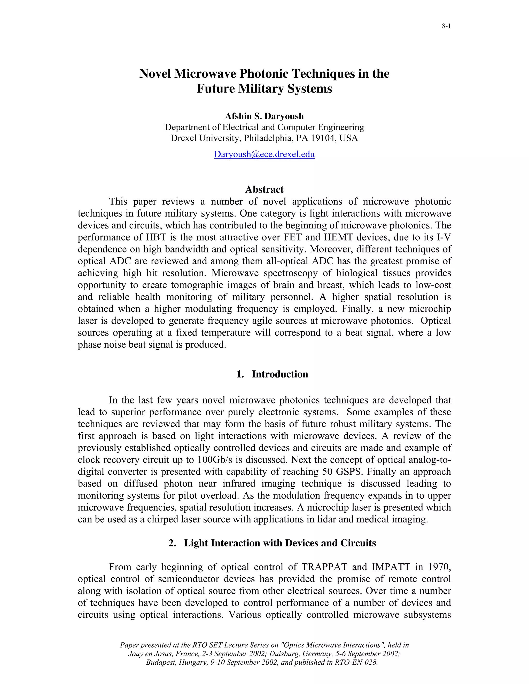 8-1




               Novel Microwave Photonic Techniques in the
                        Future Military Systems

                                     Afshin S. Daryoush
                       Department of Electrical and Computer Engineering
                        Drexel University, Philadelphia, PA 19104, USA
                                       Daryoush@ece.drexel.edu


                                        Abstract
        This paper reviews a number of novel applications of microwave photonic
techniques in future military systems. One category is light interactions with microwave
devices and circuits, which has contributed to the beginning of microwave photonics. The
performance of HBT is the most attractive over FET and HEMT devices, due to its I-V
dependence on high bandwidth and optical sensitivity. Moreover, different techniques of
optical ADC are reviewed and among them all-optical ADC has the greatest promise of
achieving high bit resolution. Microwave spectroscopy of biological tissues provides
opportunity to create tomographic images of brain and breast, which leads to low-cost
and reliable health monitoring of military personnel. A higher spatial resolution is
obtained when a higher modulating frequency is employed. Finally, a new microchip
laser is developed to generate frequency agile sources at microwave photonics. Optical
sources operating at a fixed temperature will correspond to a beat signal, where a low
phase noise beat signal is produced.

                                             1. Introduction

        In the last few years novel microwave photonics techniques are developed that
lead to superior performance over purely electronic systems. Some examples of these
techniques are reviewed that may form the basis of future robust military systems. The
first approach is based on light interactions with microwave devices. A review of the
previously established optically controlled devices and circuits are made and example of
clock recovery circuit up to 100Gb/s is discussed. Next the concept of optical analog-to-
digital converter is presented with capability of reaching 50 GSPS. Finally an approach
based on diffused photon near infrared imaging technique is discussed leading to
monitoring systems for pilot overload. As the modulation frequency expands in to upper
microwave frequencies, spatial resolution increases. A microchip laser is presented which
can be used as a chirped laser source with applications in lidar and medical imaging.

                        2. Light Interaction with Devices and Circuits

        From early beginning of optical control of TRAPPAT and IMPATT in 1970,
optical control of semiconductor devices has provided the promise of remote control
along with isolation of optical source from other electrical sources. Over time a number
of techniques have been developed to control performance of a number of devices and
circuits using optical interactions. Various optically controlled microwave subsystems

          Paper presented at the RTO SET Lecture Series on "Optics Microwave Interactions", held in
            Jouy en Josas, France, 2-3 September 2002; Duisburg, Germany, 5-6 September 2002;
                 Budapest, Hungary, 9-10 September 2002, and published in RTO-EN-028.
 