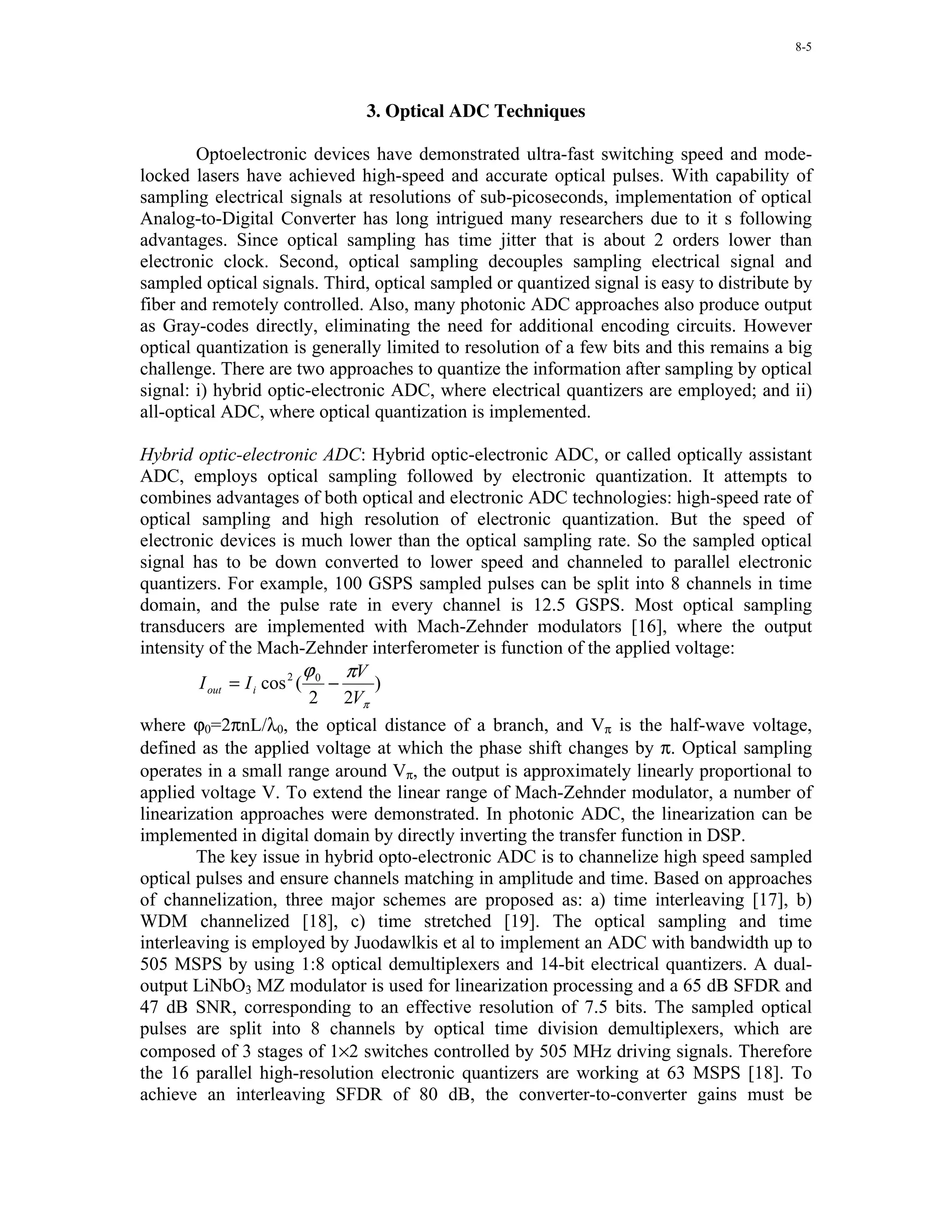 8-5




                               3. Optical ADC Techniques

        Optoelectronic devices have demonstrated ultra-fast switching speed and mode-
locked lasers have achieved high-speed and accurate optical pulses. With capability of
sampling electrical signals at resolutions of sub-picoseconds, implementation of optical
Analog-to-Digital Converter has long intrigued many researchers due to it s following
advantages. Since optical sampling has time jitter that is about 2 orders lower than
electronic clock. Second, optical sampling decouples sampling electrical signal and
sampled optical signals. Third, optical sampled or quantized signal is easy to distribute by
fiber and remotely controlled. Also, many photonic ADC approaches also produce output
as Gray-codes directly, eliminating the need for additional encoding circuits. However
optical quantization is generally limited to resolution of a few bits and this remains a big
challenge. There are two approaches to quantize the information after sampling by optical
signal: i) hybrid optic-electronic ADC, where electrical quantizers are employed; and ii)
all-optical ADC, where optical quantization is implemented.

Hybrid optic-electronic ADC: Hybrid optic-electronic ADC, or called optically assistant
ADC, employs optical sampling followed by electronic quantization. It attempts to
combines advantages of both optical and electronic ADC technologies: high-speed rate of
optical sampling and high resolution of electronic quantization. But the speed of
electronic devices is much lower than the optical sampling rate. So the sampled optical
signal has to be down converted to lower speed and channeled to parallel electronic
quantizers. For example, 100 GSPS sampled pulses can be split into 8 channels in time
domain, and the pulse rate in every channel is 12.5 GSPS. Most optical sampling
transducers are implemented with Mach-Zehnder modulators [16], where the output
intensity of the Mach-Zehnder interferometer is function of the applied voltage:
                           ϕ    πV
        I out = I i cos 2 ( 0 −    )
                            2 2Vπ
where ϕ0=2πnL/λ0, the optical distance of a branch, and Vπ is the half-wave voltage,
defined as the applied voltage at which the phase shift changes by π. Optical sampling
operates in a small range around Vπ, the output is approximately linearly proportional to
applied voltage V. To extend the linear range of Mach-Zehnder modulator, a number of
linearization approaches were demonstrated. In photonic ADC, the linearization can be
implemented in digital domain by directly inverting the transfer function in DSP.
        The key issue in hybrid opto-electronic ADC is to channelize high speed sampled
optical pulses and ensure channels matching in amplitude and time. Based on approaches
of channelization, three major schemes are proposed as: a) time interleaving [17], b)
WDM channelized [18], c) time stretched [19]. The optical sampling and time
interleaving is employed by Juodawlkis et al to implement an ADC with bandwidth up to
505 MSPS by using 1:8 optical demultiplexers and 14-bit electrical quantizers. A dual-
output LiNbO3 MZ modulator is used for linearization processing and a 65 dB SFDR and
47 dB SNR, corresponding to an effective resolution of 7.5 bits. The sampled optical
pulses are split into 8 channels by optical time division demultiplexers, which are
composed of 3 stages of 1×2 switches controlled by 505 MHz driving signals. Therefore
the 16 parallel high-resolution electronic quantizers are working at 63 MSPS [18]. To
achieve an interleaving SFDR of 80 dB, the converter-to-converter gains must be
 