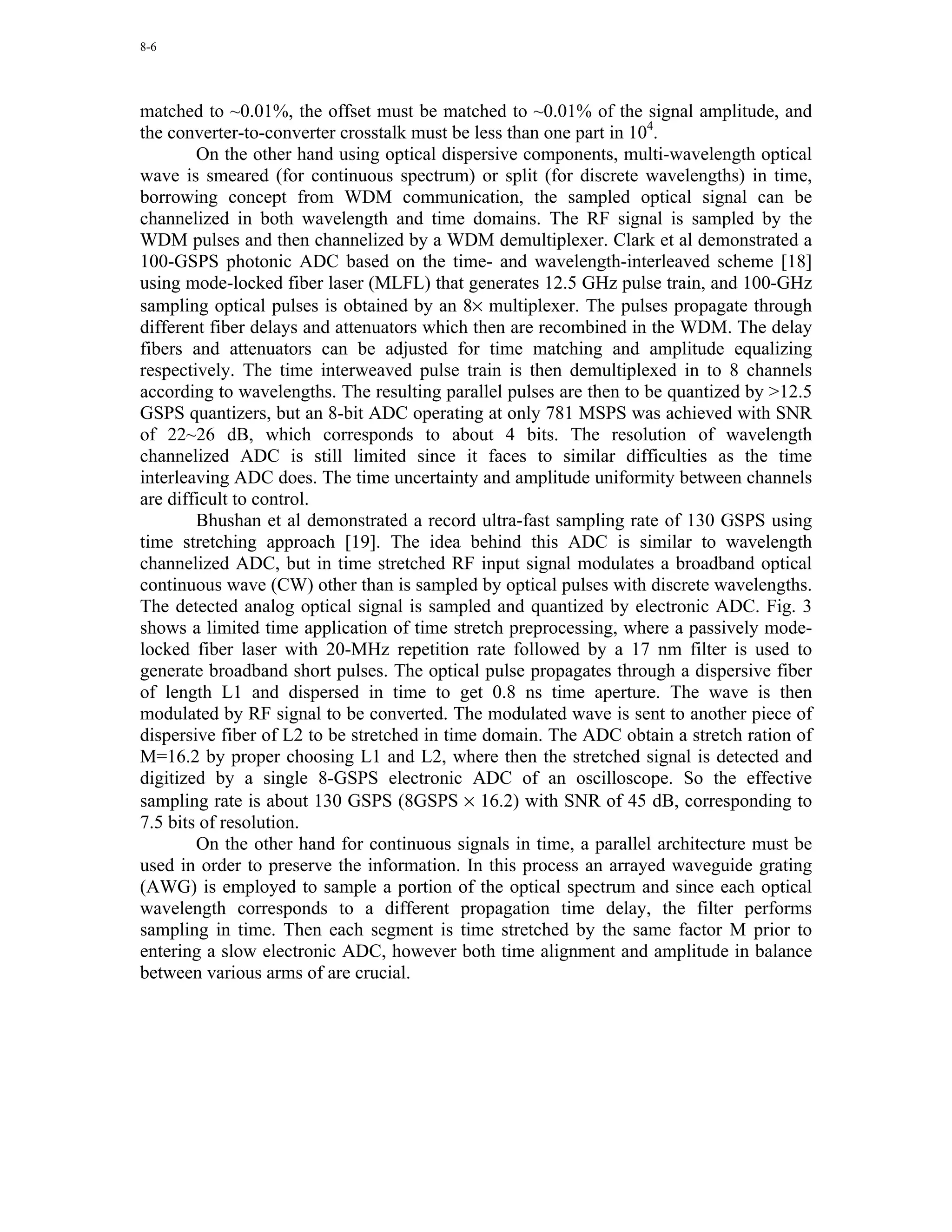 8-6




matched to ~0.01%, the offset must be matched to ~0.01% of the signal amplitude, and
the converter-to-converter crosstalk must be less than one part in 104.
        On the other hand using optical dispersive components, multi-wavelength optical
wave is smeared (for continuous spectrum) or split (for discrete wavelengths) in time,
borrowing concept from WDM communication, the sampled optical signal can be
channelized in both wavelength and time domains. The RF signal is sampled by the
WDM pulses and then channelized by a WDM demultiplexer. Clark et al demonstrated a
100-GSPS photonic ADC based on the time- and wavelength-interleaved scheme [18]
using mode-locked fiber laser (MLFL) that generates 12.5 GHz pulse train, and 100-GHz
sampling optical pulses is obtained by an 8× multiplexer. The pulses propagate through
different fiber delays and attenuators which then are recombined in the WDM. The delay
fibers and attenuators can be adjusted for time matching and amplitude equalizing
respectively. The time interweaved pulse train is then demultiplexed in to 8 channels
according to wavelengths. The resulting parallel pulses are then to be quantized by >12.5
GSPS quantizers, but an 8-bit ADC operating at only 781 MSPS was achieved with SNR
of 22~26 dB, which corresponds to about 4 bits. The resolution of wavelength
channelized ADC is still limited since it faces to similar difficulties as the time
interleaving ADC does. The time uncertainty and amplitude uniformity between channels
are difficult to control.
        Bhushan et al demonstrated a record ultra-fast sampling rate of 130 GSPS using
time stretching approach [19]. The idea behind this ADC is similar to wavelength
channelized ADC, but in time stretched RF input signal modulates a broadband optical
continuous wave (CW) other than is sampled by optical pulses with discrete wavelengths.
The detected analog optical signal is sampled and quantized by electronic ADC. Fig. 3
shows a limited time application of time stretch preprocessing, where a passively mode-
locked fiber laser with 20-MHz repetition rate followed by a 17 nm filter is used to
generate broadband short pulses. The optical pulse propagates through a dispersive fiber
of length L1 and dispersed in time to get 0.8 ns time aperture. The wave is then
modulated by RF signal to be converted. The modulated wave is sent to another piece of
dispersive fiber of L2 to be stretched in time domain. The ADC obtain a stretch ration of
M=16.2 by proper choosing L1 and L2, where then the stretched signal is detected and
digitized by a single 8-GSPS electronic ADC of an oscilloscope. So the effective
sampling rate is about 130 GSPS (8GSPS × 16.2) with SNR of 45 dB, corresponding to
7.5 bits of resolution.
        On the other hand for continuous signals in time, a parallel architecture must be
used in order to preserve the information. In this process an arrayed waveguide grating
(AWG) is employed to sample a portion of the optical spectrum and since each optical
wavelength corresponds to a different propagation time delay, the filter performs
sampling in time. Then each segment is time stretched by the same factor M prior to
entering a slow electronic ADC, however both time alignment and amplitude in balance
between various arms of are crucial.
 