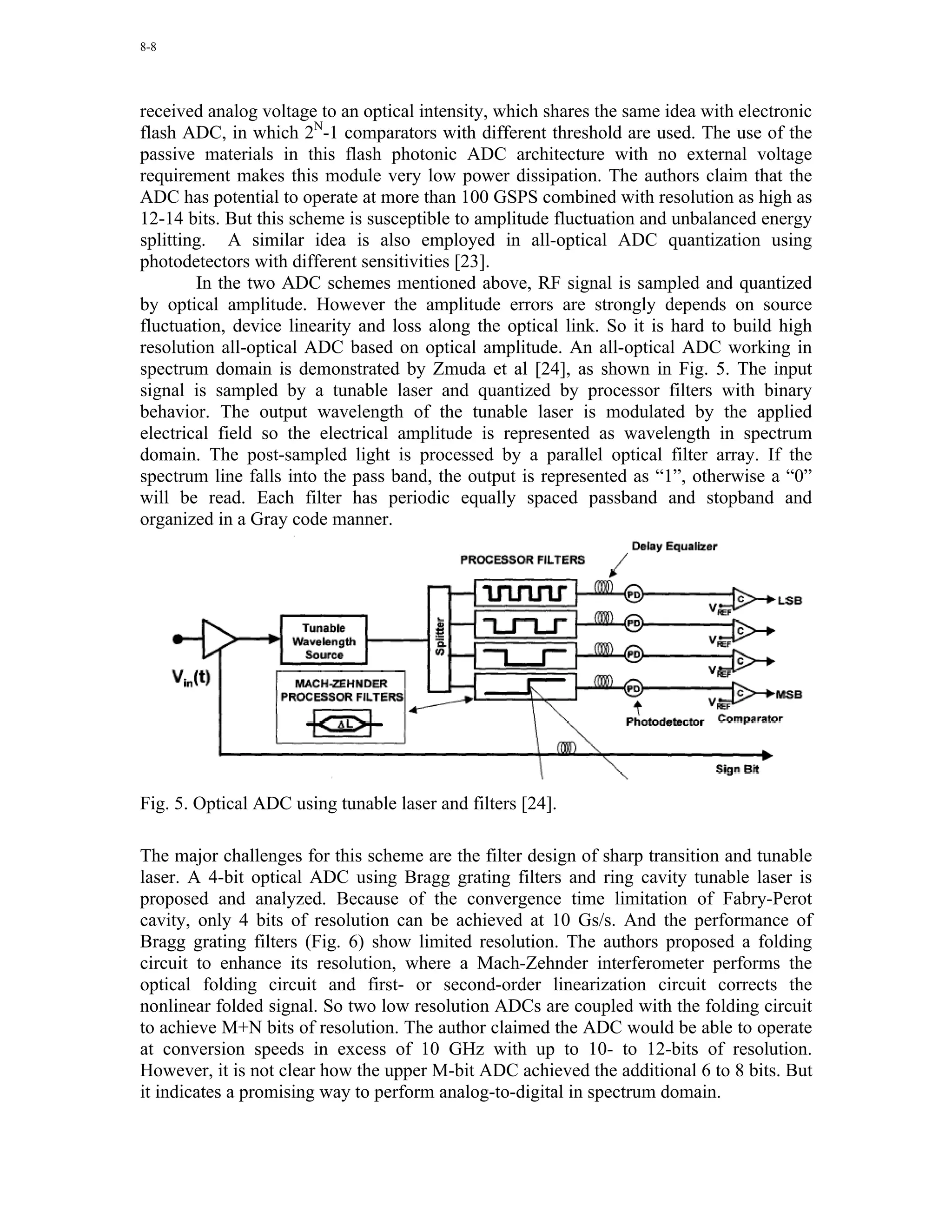 8-8




received analog voltage to an optical intensity, which shares the same idea with electronic
flash ADC, in which 2N-1 comparators with different threshold are used. The use of the
passive materials in this flash photonic ADC architecture with no external voltage
requirement makes this module very low power dissipation. The authors claim that the
ADC has potential to operate at more than 100 GSPS combined with resolution as high as
12-14 bits. But this scheme is susceptible to amplitude fluctuation and unbalanced energy
splitting. A similar idea is also employed in all-optical ADC quantization using
photodetectors with different sensitivities [23].
        In the two ADC schemes mentioned above, RF signal is sampled and quantized
by optical amplitude. However the amplitude errors are strongly depends on source
fluctuation, device linearity and loss along the optical link. So it is hard to build high
resolution all-optical ADC based on optical amplitude. An all-optical ADC working in
spectrum domain is demonstrated by Zmuda et al [24], as shown in Fig. 5. The input
signal is sampled by a tunable laser and quantized by processor filters with binary
behavior. The output wavelength of the tunable laser is modulated by the applied
electrical field so the electrical amplitude is represented as wavelength in spectrum
domain. The post-sampled light is processed by a parallel optical filter array. If the
spectrum line falls into the pass band, the output is represented as “1”, otherwise a “0”
will be read. Each filter has periodic equally spaced passband and stopband and
organized in a Gray code manner.




Fig. 5. Optical ADC using tunable laser and filters [24].

The major challenges for this scheme are the filter design of sharp transition and tunable
laser. A 4-bit optical ADC using Bragg grating filters and ring cavity tunable laser is
proposed and analyzed. Because of the convergence time limitation of Fabry-Perot
cavity, only 4 bits of resolution can be achieved at 10 Gs/s. And the performance of
Bragg grating filters (Fig. 6) show limited resolution. The authors proposed a folding
circuit to enhance its resolution, where a Mach-Zehnder interferometer performs the
optical folding circuit and first- or second-order linearization circuit corrects the
nonlinear folded signal. So two low resolution ADCs are coupled with the folding circuit
to achieve M+N bits of resolution. The author claimed the ADC would be able to operate
at conversion speeds in excess of 10 GHz with up to 10- to 12-bits of resolution.
However, it is not clear how the upper M-bit ADC achieved the additional 6 to 8 bits. But
it indicates a promising way to perform analog-to-digital in spectrum domain.
 