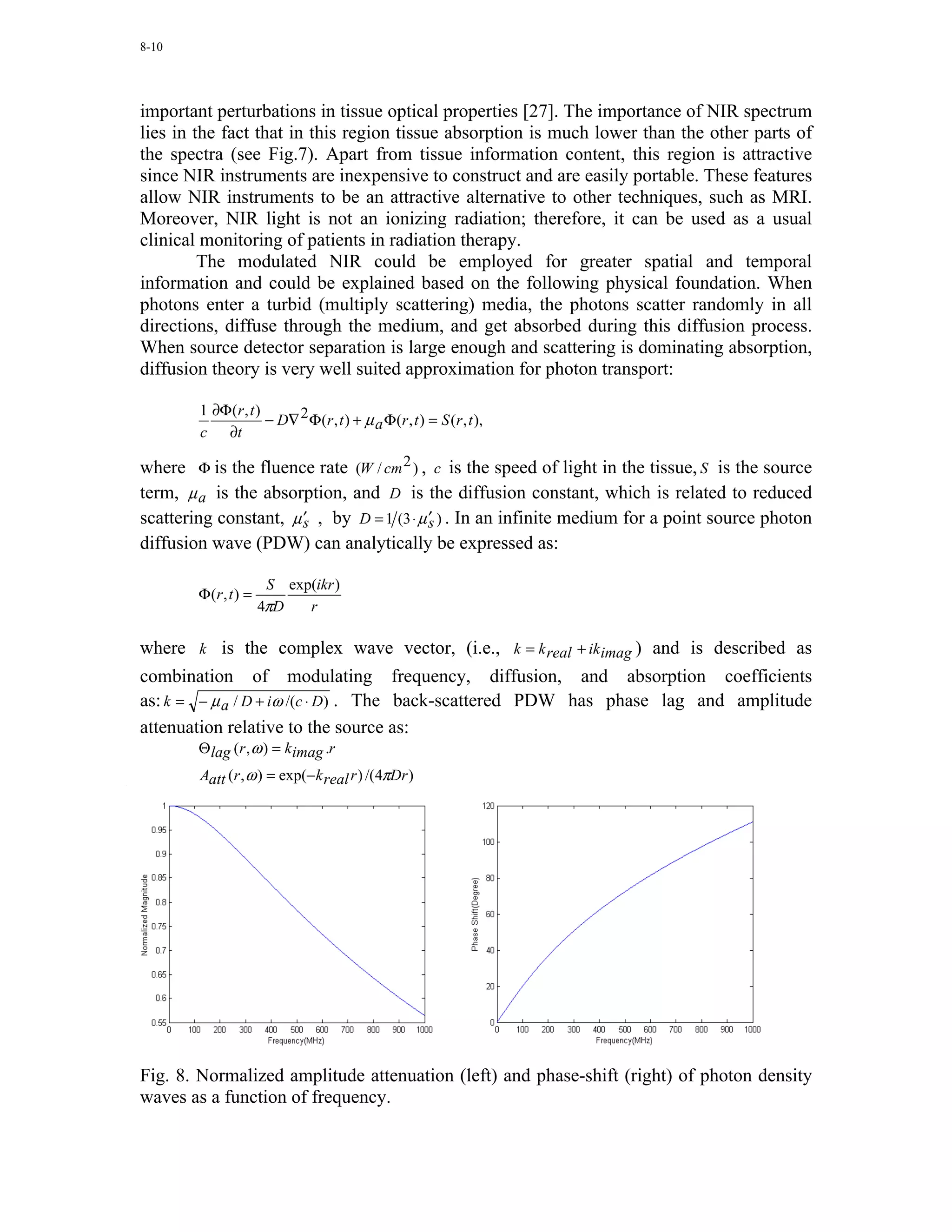 8-10




important perturbations in tissue optical properties [27]. The importance of NIR spectrum
lies in the fact that in this region tissue absorption is much lower than the other parts of
the spectra (see Fig.7). Apart from tissue information content, this region is attractive
since NIR instruments are inexpensive to construct and are easily portable. These features
allow NIR instruments to be an attractive alternative to other techniques, such as MRI.
Moreover, NIR light is not an ionizing radiation; therefore, it can be used as a usual
clinical monitoring of patients in radiation therapy.
         The modulated NIR could be employed for greater spatial and temporal
information and could be explained based on the following physical foundation. When
photons enter a turbid (multiply scattering) media, the photons scatter randomly in all
directions, diffuse through the medium, and get absorbed during this diffusion process.
When source detector separation is large enough and scattering is dominating absorption,
diffusion theory is very well suited approximation for photon transport:

        1 ∂Φ (r , t )
                      − D∇ 2 Φ (r , t ) + µ a Φ (r , t ) = S (r , t ),
        c ∂t

where Φ is the fluence rate (W / cm 2 ) , c is the speed of light in the tissue, S is the source
term, µ a is the absorption, and D is the diffusion constant, which is related to reduced
                       ′                   ′
scattering constant, µ s , by D = 1 (3 ⋅ µ s ) . In an infinite medium for a point source photon
diffusion wave (PDW) can analytically be expressed as:

                        S exp(ikr )
        Φ (r , t ) =
                       4πD   r

where k is the complex wave vector, (i.e., k = k real + ikimag ) and is described as
combination of modulating frequency, diffusion, and absorption coefficients
as: k = − µ a / D + iω /(c ⋅ D) . The back-scattered PDW has phase lag and amplitude
attenuation relative to the source as:
        Θ lag (r , ω ) = kimag .r
        Aatt (r , ω ) = exp(−k real r ) /(4πDr )




Fig. 8. Normalized amplitude attenuation (left) and phase-shift (right) of photon density
waves as a function of frequency.
 